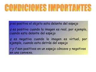 CONDICIONES IMPORTANTES p  es positivo el objeto esta delante del espejo  q  es positivo cuando la imagen es real, por ejemplo, cuando esta delante del espejo q  es negativa cuando la imagen es virtual, por ejemplo, cuando esta detrás del espejo r y f  son positivos en un espejo cóncavo y negativos en uno convexo.   