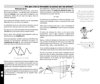 44
λλλλλ é uma letra do alfabeto
grego, chamada lambda, que
corresponde à nossa letra l.
É usada para representar o
comprimento de onda e tem
como unidade o metro,
centímetro, milímetro,...
Por que a luz se decompõe ao passar por um prisma?
Refração da luz
Quando a luz passa de um meio para outro - como do ar
para o vidro ou plástico, - sua direção muda. Este desvio é
chamado refração e por causa dele enxergamos uma
colherzinha, dentro de um copo com água, como se
estivesse "quebrada".
Esta mudança de direção é devido à luz ter velocidades
diferentes no ar e no vidro ou no plástico.
A velocidade da luz em cada meio é constante, mas ao
passar de um meio para outro seu valor se modifica.
No vácuo ou no ar esta velocidade é de aproximadamente
300.000 km/s e em outros meios é sempre menor.
Como vimos, toda radiação eletromagnética pode ser
identificada por sua freqüência (f).
Uma outra grandeza também usada para identificar essa
radiação ou movimentos vibratórios em geral, é o
comprimento de onda (λλλλλ), que corresponde a distância
entre dois vales ou dois picos de uma onda.
Uma outra unidade de
comprimento usada para λλλλλ é
o Angstrom (ÅÅÅÅÅ ), que
equivale a 10-10
m
Para sabermos o quanto a luz se desvia em um meio,
precisamos saber o seu índice de refração do meio, que
obtemos dividindo a velocidade da luz no vácuo (c) pela
velocidade da luz nesse meio (v):
n = c/v
O número n, que representa o índice de refração, é um
número sem unidades, já que é o quociente entre duas
velocidades.
Além disso é sempre maior que 1, pois a velocidade da
luz no vácuo [c = 3x108
m/s] é maior do que em qualquer
outro meio.
O índice de refração do vidro, ou de outro meio
transparente, como a água, plásticos, é ligeiramente
diferente para cada cor, aumentando do vermelho para o
violeta.
Seja nver
o índice de refração do vidro para a luz vermelha
e nvio
o indice de refração do vidro para a luz violeta. Do
que foi exposto acima, temos: nvio
> nver
Com isto podemos
escrever: c/vvio
> c/vver
,o que acarreta vver
> vvio
.
A luz vermelha propaga-se no interior do vidro com uma
velocidade maior do que a luz violeta nesse mesmo meio.
Por isso a luz branca ao incidir sobre a superficie de um
prisma de vidro, se refrata, produzindo um feixe colorido.
Cada cor simples, chamada luz monocromática, sofre um
desvio diferente. A luz violeta, de maior frequência, se
desvia mais do que as outras.
A luz violeta sofre
o maior desvio
O comprimento de onda λ
Quanto menor o comprimento de onda da radiação, maior
a sua frequência. A luz vermelha, por exemplo, tem um
comprimento de onda maior do que o da luz azul, o que
significa que a frequência daquela luz é menor.
O produto da freqüência pelo comprimento de onda da
radiação eletromagnética é sempre igual à uma constante
que corresponde a velocidade da luz naquele meio,
indicada pela letra c:
c = f.λλλλλ
 