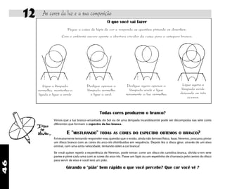46
12 As cores da luz e a sua composição
Ligue a lâmpada
vermelha, mantenha-a
ligada e ligue a verde
Desligue apenas a
lâmpada vermelha
e ligue a azul.
Desligue agora apenas a
lâmpada verde e ligue
novamente a luz vermelha.
Ligue agora a
lâmpada verde
deixando as três
acesas.
O que você vai fazer
Pegue a caixa de lápis de cor e responda as questões pintando os desenhos.
Com o ambiente escuro aponte a abertura circular da caixa para o anteparo branco.
Todas cores produzem o branco?
Vimos que a luz branco-amarelada do Sol ou de uma lâmpada incandescente pode ser decomposta nas sete cores
diferentes que formam o espectro da luz branca.
E "MISTURANDO" TODAS AS CORES DO ESPECTRO OBTEMOS O BRANCO?
Foi exatamente tentando responder essa questão que o então, ainda não famoso fisico, Isaac Newton, procurou pintar
um disco branco com as cores do arco-iris distribuidas em sequência. Depois fez o disco girar, através de um eixo
central, com uma certa velocidade, tentando obter a cor branca!
Se você quiser repetir a experiência de Newton, pode tentar: corte um disco de cartolina branca, divida-o em sete
partes e pinte cada uma com as cores do arco-íris. Passe um lápis ou um espetinho de churrasco pelo centro do disco
para servir de eixo e você terá um pião.
Girando o "pião" bem rápido o que você percebe? Que cor você vê ?
 