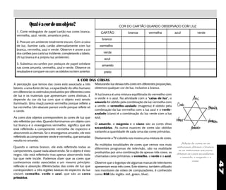 47
Qualéacordeumobjeto?
A COR DAS COISAS
Misturando luz dessas três cores em diferentes proporções,
obtemos qualquer cor de luz, inclusive a branca.
A luz branca é uma mistura equilibrada do vermelho com
o verde e o azul. Na atividade com a "caixa de luz", o
amarelo foi obtido pela combinação da luz vermelha com
a verde; o vermelho-azulado (magenta) é obtido pela
combinação da luz vermelha com a luz azul e o verde-
azulado (ciano) é a combinação da luz verde com a luz
azul.
O amarelo, o magenta e o ciano são as cores ditas
secundárias. As outras nuances de cores são obtidas
variando a quantidade de cada uma das cores primárias.
Diariamente a TV colorida nos mostra uma mistura de cores.
As múltiplas tonalidades de cores que vemos nos mais
diferentes programas de televisão, são na realidade
produzidas por uma combinação de apenas três cores, as
chamadas cores primárias: o vermelho, o verde e o azul.
Observe que o logotipo de algumas marcas de televisores
apresentam estas três cores. Este sistema, também utilizado
nos monitores de vídeo de computadores, é conhecido
como RGB (do inglês: red, green, blue).
1. Corte retângulos de papel cartão nas cores branca,
vermelha, azul, verde, amarela e preta.
2. Procure um ambiente totalmente escuro. Com a caixa
de luz, ilumine cada cartão alternadamente com luz
branca, vermelha, azul e verde. Observe e anote a cor
dos cartões para cada luz incidente, completando a tabela.
(A luz branca é a própria luz ambiente).
3. Substitua os cartões por pedaços de papel celofane
nas cores amarela, vermelha, azul e verde. Observe os
resultados e compare-os com os obtidos no item anterior.
COR DO CARTÃO QUANDO OBSERVADO COM LUZ
CARTÃO branca vermelha azul verde
branco
vermelho
verde
azul
amarelo
preto
A percepção que temos das cores está associada a três
fatores: a uma fonte de luz, a capacidade do olho humano
em diferenciar os estímulos produzidos por diferentes cores
de luz e os materiais que apresentam cores distinas. E
depende da cor da luz com que o objeto está sendo
iluminado. Uma maçã parece vermelha porque reflete a
luz vermelha. Um abacate parece verde porque reflete só
o verde.
As cores dos objetos correspondem às cores de luz que
são refletidas por eles. Quando iluminamos um objeto com
luz branca e o enxergamos vermelho, significa que ele
está refletindo a componente vermelha do espectro e
absorvendo as demais. Se o enxergamos amarelo, ele está
refletindo as componentes verde e vermelha, que somadas
resulta no amarelo.
Quando o vemos branco, ele está refletindo todas as
componentes, quase nada absorvendo. Se o objeto é visto
negro, não está refletindo mas apenas absorvendo toda
luz que nele incide. Podemos dizer que as cores que
conhecemos estão associadas a um mesmo princípio:
reflexão e absorção diferenciadas das cores de luz que
correspondem a três regiões básicas do espectro da luz
visível: vermelho, verde e azul, que são as cores
primárias.
Adição de cores; se as
misturamos obtemos o branco;
se as misturamos aos pares
obtemos as cores secundárias:
o amarelo, o magenta e o
ciano.
 