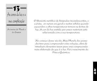 49
13
Ascoresdaluzea
sua complicação
As teorias de Planck e
de Einstein
O filamento metálico de lâmpadas incandescentes, o
carvão, os metais em geral e muitos sólidos quando
aquecidos a altas temperaturas tornam-se fontes de
luz. A cor da luz emitida por esses materiais está
relacionada com a sua temperatura.
No começo desse século, Max Planck deu passo
decisivo para compreender essa relação, além de
introduzir elementos novos para uma compreensão
mais elaborada do que é a luz. Foi o nascimento da
Física Quântica.
 