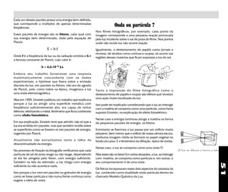 51
Cada um desses pacotes possui uma energia bem definida,
que corresponde a múltiplos de apenas determinadas
freqüências.
Esses pacotes de energia são os fótons, cada qual com
sua energia bem determinada, dada pela equação de
Planck:
E = h.f
Onde f é a freqüência da luz ou da radiação emitida e h é
a famosa constante de Planck, cujo valor é:
h = 6,6.10-34
J.s
Embora seu trabalho fornecesse uma resposta
matematicamente concordante com os dados
experimentais, a hipótese que fizera sobre a emissão
discreta da luz, em pacotes ou fótons, não era do agrado
de Planck, pois, como todos na época, imaginava a luz
uma onda eletromagnética.
Mas em 1905, Einstein publicou um trabalho que explicava
porque a luz ao atingir uma superfície metálica com
freqüência suficientemente alta, era capaz de retirar
elétrons, eletrizando o metal, fenômeno que ficou conhecido
como efeito fotoelétrico.
Em sua explicação, Einstein teve que admitir, não só que a
luz era emitida em pacotes, mas que também incidia sobre
as superfícies como se fossem os tais pacotes de energia,
sugerido por Planck.
Atualmente não estranhamos tanto a idéia da
descontinuidade da energia.
No processo de fixação da fotografia verificamos que cada
partícula de sal de prata reage ou não reage, dependendo
se ela for atingida pelo fóton, com energia suficiente.
Também na tela da televisão, a luz chega com energia
suficiente ou não acontece nada.
Isto porque a luz vem em pacotes ou grânulos de energia
como se fosse partícula e não numa frente contínua como
sugere a idéia de onda.
Onda ou partícula ?
Nos filmes fotográficos, por exemplo, cada ponto da
imagem corresponde a uma pequena reação provocada
pela luz incidente sobre o sal de prata do filme. Nos pontos
onde não incide luz não ocorre reação.
Igualmente, o desbotamento de papéis como jornais e
revistas, de tecidos como cortinas e roupas, só ocorre nas
regiões desses materias que ficam expostas a luz do sol.
Tanto a impressão do filme fotográfico como o
desbotamento de papéis e roupas são efeitos que revelam
uma ação muito localizada da luz.
Isto pode ser explicado considerando que a luz ao interagir
com a matéria se comporta como uma partícula, como havia
suposto Einstein, na explicação do efeito fotoelétrico.
Nesse caso a energia luminosa atinge a matéria na forma
de pequenos pacotes de energia, os fótons.
Entretanto se fizermos a luz passar por um orificio muito
pequeno, bem menor que o orifício de nossa câmara escura,
nenhuma imagem nítida se formará no papel vegetal no
fundo da caixa. É o fenômeno da difração, típico de ondas.
Nesse caso, a luz se comporta como uma onda !!!
Mas esses são os fatos! Em certas situações, a luz, ao interagir
com matéria, se comporta como partícula e, em outras, o
seu comportamento é de uma onda.
Os físicos incorporaram esses dois aspectos da natureza da
luz, conhecido como dualidade onda-partícula dentro do
chamado Modelo Quântico da Luz.
A luz se difrata e borra a tela
 