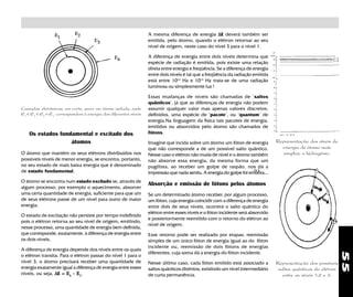 55
Representação dos níveis de
energia do átomo mais
simples, o hidrogênio.
Absorção e emissão de fótons pelos átomos
Se um determinado átomo receber, por algum processo,
um fóton, cuja energia coincidir com a diferença de energia
entre dois de seus níveis, ocorrerá o salto quântico do
elétron entre esses níveis e o fóton incidente será absorvido
e posteriormente reemitido com o retorno do elétron ao
nível de origem.
Esse retorno pode ser realizado por etapas: reemissão
simples de um único fóton de energia igual ao do fóton
incidente ou, reemissão de dois fótons de energias
diferentes, cuja soma dá a energia do fóton incidente.
Nesse último caso, cada fóton emitido está associado a
saltos quânticos distintos, existindo um nível intermediário
de curta permanência.
Camadas eletrônicas, em corte, para um átomo isolado, onde
E1
< E2
< E3
< E4
correspondem à energia dos diferentes níveis
Os estados fundamental e excitado dos
átomos
O átomo que mantém os seus elétrons distribuidos nos
possíveis níveis de menor energia, se encontra, portanto,
no seu estado de mais baixa energia que é denominado
de estado fundamental.
O átomo se encontra num estado excitado se, através de
algum processo, por exemplo o aquecimento, absorver
uma certa quantidade de energia, suficiente para que um
de seus elétrons passe de um nível para outro de maior
energia.
O estado de excitação não persiste por tempo indefinido
pois o elétron retorna ao seu nível de origem, emitindo,
nesse processo, uma quantidade de energia bem definida,
que corresponde, exatamente, à diferença de energia entre
os dois níveis.
A diferença de energia depende dos níveis entre os quais
o elétron transita. Para o elétron passar do nível 1 para o
nível 3, o átomo precisará receber uma quantidade de
energia exatamente igual a diferença de energia entre esses
níveis, ou seja, ∆∆∆∆∆E = ΕΕΕΕΕ3
- ΕΕΕΕΕ11111
,
A mesma diferença de energia ∆∆∆∆∆E deverá também ser
emitida, pelo átomo, quando o elétron retornar ao seu
nível de origem, neste caso do nível 3 para o nível 1.
A diferença de energia entre dois níveis determina que
espécie de radiação é emitida, pois existe uma relação
direta entre energia e freqúência. Se a diferença de energia
entre dois níveis é tal que a freqüência da radiação emitida
está entre 1014
Hz e 1015
Hz trata-se de uma radiação
luminosa ou simplesmente luz !
Essas mudanças de níveis são chamadas de "saltos
quânticos", já que as diferenças de energia não podem
assumir qualquer valor mas apenas valores discretos,
definidos, uma espécie de "pacote", ou "quantum" de
energia.Na linguagem da fisica tais pacotes de energia,
emitidos ou absorvidos pelo átomo são chamados de
fótons.
Imagine que incida sobre um átomo um fóton de energia
que não corresponde a de um possível salto quântico.
Nesse caso o elétron não muda de nível e o átomo também
não absorve essa energia, da mesma forma que um
pugilista, ao receber um golpe de raspão, nos dá a
impressào que nada sentiu. A energia do golpe foi embora...
Representação dos possíveis
saltos quânticos do elétron
entre os níveis 1,2 e 3.
 