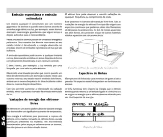 56
Emissão espontânea e emissão
estimulada
Um objeto qualquer é constituido por um número
gigantesco de átomos e quando os excitamos através de
uma descarga elétrica ou luz, por exemplo, esses átomos
absorvem essa energia, guardando-a por algum tempo e
depois a devolve para o meio ambiente.
Nesse processo os átomos passam de um estado energético
para outro. Uma maneira dos átomos retornarem ao seu
estado inicial é devolvendo a energia absorvida no
processo através de emissões espontâneas de luz que são
os fótons.
A emissão espontânea pode ocorrer a qualquer instante
com os fótons sendo emitidos em todas direções de forma
completamente desordenada e sem nenhum controle.
É dessa forma, por exemplo, a luz emitida por uma
lâmpada, por uma vela ou pelas estrelas.
Mas existe uma situação peculiar que ocorre quando um
fóton incidente encontra um átomo já excitado: nesse caso
o átomo retorna a seu estado estável emitindo dois fótons,
ambos com a mesma frequência do fóton incidente e além
disso na mesma direção desse fóton.
Este fato permite aumentar a intensidade da radiação
emitida, sendo o processo chamado de emissão estimulada
da luz.
Variações de energia dos elétrons-
livres
Os elétrons em um átomo podem absorver bastante energia
se o átomo sofrer um significativo aumento de temperatura.
Esta energia é suficiente para promover a ruptura de
elétrons com o núcleo, tornando-os elétrons-livres, ou seja
continuam presentes no material, em movimentos
desordenados pelos espaços existente entre os átomos,
mas não presos a um determinado átomo.
O elétron livre pode absorver e reemitir radiações de
qualquer frequência ou comprimento de onda.
Esse processo é chamado de transição livre-livre. São as
variações de energia do elétron-livre que dão origem aos
espectros contínuos que podemos obter dos filamentos
de lâmpadas incandescentes, do Sol, de metais aquecidos
em altos fornos, do carvão em brasa e de outros materiais
sólidos aquecidos até a incandescência.
Espectros de linhas
Os espectros de linhas são característicos de gases a baixa
pressão. No espectro essas linhas podem ser luminosas ou
escuras.
A linha luminosa tem origem na energia que o elétron
emite quando retorna a um estado ligado e a linha escura
se origina na energia que o elétron absorve saltando para
um nível superior de energia.
Espectro contínuo de uma lâmpada incandescente
Espectro de linhas
 