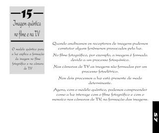 57
15
O modelo quântico para
a luz explica a formação
da imagem no filme
fotográfico e na câmara
de TV
Imagem quântica
nofilmeenaTV
Quando analisamos os receptores de imagens pudemos
constatar alguns fenômenos provocados pela luz.
No filme fotográfico, por exemplo, a imagem é formada
devido a um processo fotoquímico.
Nas câmaras de TV as imagens são formadas por um
processo fotoelétrico.
Nos dois processos a luz está presente de modo
determinante.
Agora, com o modelo quântico, podemos compreender
como a luz interage com o filme fotográfico e com o
mosaíco nas câmaras de TV, na formação das imagens.
 