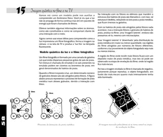 58
15 Imagem quântica no filme e na TV
Processo de formação da prata metálica
Vamos ver como um modelo pode nos auxiliar a
compreender um fenômeno físico. Você já viu que a luz
não se propaga de forma contínua mas sim em pacotes de
energia que foram chamados de fótons.
Obteve também algumas informações sobre os átomos,
como são constituidos e como se comportam diante de
uma interação com o meio.
Agora vamos usar essas idéias para compreender como a
luz impressiona um filme fotográfico, forma a imagem na
câmara e na tela de TV e produz a "luz fria" na lâmpada
fluorescente.
Modelo quântico da luz e o filme fotográfico
Um filme fotográfico é formado por uma camada de gelatina
nal qual estão dispersos pequenos grãos de sais de prata.
Tal mistura é chamada de emulsão e os sais presentes na
emulsão podem ser cloretos ou brometos de prata, em
geral denominados de haletos de prata.
Quando o filme é exposto à luz, um determinado número
de grânulos desses sais são atingidos pelos fótons. A figura
abaixo procura representar o processo de formação de prata
metálica num desses grânulos, devido a interação com
fóton.
Na interação com os fótons os elétrons que mantêm a
estrutura dos haletos de prata são liberados e, com isso, tal
estrutura é desfeita, reduzindo os íons prata a prata metálica,
que ficam imersos na gelatina.
Com os haletos de prata não atingidos pelos fótons nada
acontece, mas a interação fótons x grânulos de haletos de
prata, produz no filme, uma "imagem latente", embora não
possamos vê-la, mesmo com microscópios.
Essa "imagem latente" é "desenhada" pela distribuição da
prata metálica em maior ou menor quantidade, nas regiões
do filme atingidas por números de fótons diferentes,
conforme a luz proveniente do objeto fotografado seja mais
ou menos intensa.
A região do filme onde incidir mais fótons ficará com um
depósito maior de prata metálica, mas isto só pode ser
observado na etapa de revelação do filme, onde tal região
fica mais escura.
Por isso a imagem revelada no filme é chamada de negativo,
justamente porque reproduz, o objeto fotografado, em
fundo tão mais escuro quanto mais intensamente tenha
sido iluminado.
A imagem marcada pelos fótons só se torna visível na etapa
de revelação do filme.
 