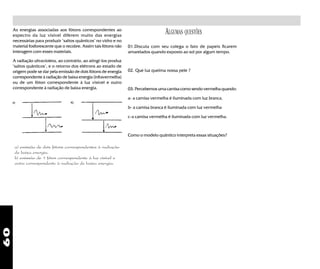 60
As energias associadas aos fótons correspondentes ao
espectro da luz visível diferem muito das energias
necessárias para produzir "saltos quânticos" no vidro e no
material fosforescente que o recobre. Assim tais fótons não
interagem com esses materiais.
A radiação ultravioleta, ao contrário, ao atingi-los produz
"saltos quânticos", e o retorno dos elétrons ao estado de
origem pode se dar pela emissão de dois fótons de energia
correspondente à radiação de baixa energia (infravermelha)
ou de um fóton correspondente à luz visível e outro
correspondente à radiação de baixa energia.
a) emissão de dois fótons correspondentes à radiação
de baixa energia.
b) emissão de 1 fóton correspondente à luz visível e
outro correspondente à radiação de baixa energia.
01.Discuta com seu colega o fato de papeis ficarem
amarelados quando exposto ao sol por algum tempo.
02. Que luz queima nossa pele ?
03. Percebemos uma camisa como sendo vermelha quando:
a- a camisa vermelha é iluminada com luz branca.
b- a camisa branca é iluminada com luz vermelha
c-a camisa vermelha é iluminada com luz vermelha.
Como o modelo quântico interpreta essas situações?
ALGUMAS QUESTÕES
 