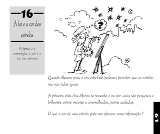 61
16
Aluzeacordas
estrelas
A óptica e a
cosmologia: a cor e a
luz das estrelas
Quando olhamos para o céu estrelado podemos perceber que as estrelas
não são todas iguais.
A primeira vista elas diferem no tamanho e na cor: umas são pequenas e
brilhantes outras maiores e avermelhadas, outras azuladas.
O que a cor de uma estrela pode nos oferecer como informação ?
 