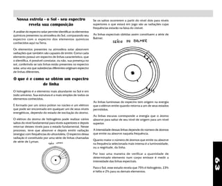 63
Nossa estrela - o Sol - seu espectro
revela sua composição
A análise do espectro solar permite identificar os elementos
químicos presentes na atmosfera do Sol, comparando seu
espectro com o espectro dos elementos químicos
conhecidos aqui na Terra.
Os elementos presentes na atmosfera solar absorvem
radiações que também são capazes de emitir. Como cada
elemento possui um espectro de linhas característico, que
o identifica, é possível constatar, ou não, sua presença no
sol, conferindo se tais linhas estão presentes no espectro
solar, uma vez que substâncias diferentes originam espectro
de linhas diferentes.
O que é e como se obtém um espectro
de linha
O hidrogênio é o elemento mais abundante no Sol e em
todo universo. Sua estrutura é a mais simples de todos os
elementos conhecidos.
É formado por um único próton no núcleo e um elétron
que pode ser encontrado em qualquer um de seus níveis
energéticos, dependo do estado de excitação do átomo.
O elétron do átomo de hidrogênio pode realizar vários
saltos do nível fundamental para níveis superiores e depois
retornar desses níveis para o estado fundamental. Nesse
processo, teve que absorver e depois emitir radiação
(energia) com frequências do ultravioleta. O espectro dessa
radiação é constituído por uma série de linhas chamadas
de série de Lyman.
As linhas luminosas do espectro tem origem na energia
que o elétron emite quando retorna a um de seus estados
permitidos.
As linhas escuras corresponde a energia que o átomo
absorve para saltar de seu nível de origem para um nível
superior.
A intensidade dessas linhas depende do número de átomos
que emite ou absorve naquela frequência.
Quanto maior o número de átomos que emite ou absorve
na frequência selecionada mais intensa é a luminosidade,
ou a negritude, da linha.
Por isso uma maneira de verificar a quantidade de
determinado elemento num corpo emissor é medir a
intensidade das linhas espectrais.
Para o Sol, esse estudo revela que 75% é hidrogênio, 23%
é hélio e 2% para os demais elementos.
Se os saltos ocorrerem a partir do nível dois para níveis
superiores o que estará em jogo são as radiações cujas
frequências estarão na faixa do visível.
As linhas espectrais obtidas assim constituem a série de
Balmer.
 