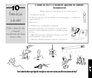 37
10
FontesdeLuz
(edecalor)
O Sol, a chama da vela,
a lâmpada
incandescente são fontes
de luz e calor.
Vocêsaberiadizerquetipodeenergiaseconverteemluznasdiversasfontesdeluz?
2. O filamento de uma lâmpada incandescente
Se preferir pode fazer uma montagem usando uma lupa e
projetar a imagem do filamento aquecido em uma folha de papel
branco.
a- Olhe diretamente para o filamento e descreva o que você
vê? É semelhante a chama da vela?
c- Olhe para o filamento projetado e descreva o que você vê?
1. A chama de uma vela.
A chama da vela que você está olhando é um todo homogêneo ou constituída de
regiões distintas?
Descreva-a.
Vamos observar duas fontes de luz muito comuns:
A CHAMA DA VELA E O FILAMENTO AQUECIDO DA LÂMPADA
INCANDESCENTE
Uma lupa projeta o filamento
aquecido numa tela.
 
