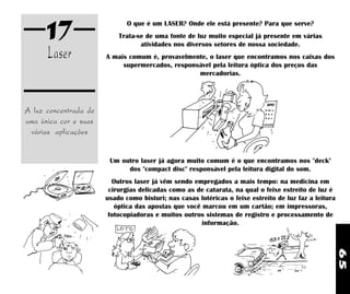 65
A luz concentrada de
uma única cor e suas
várias aplicações
17
Laser
O que é um LASER? Onde ele está presente? Para que serve?
Trata-se de uma fonte de luz muito especial já presente em várias
atividades nos diversos setores de nossa sociedade.
A mais comum é, provavelmente, o laser que encontramos nos caixas dos
supermercados, responsável pela leitura óptica dos preços das
mercadorias.
Um outro laser já agora muito comum é o que encontramos nos "deck"
dos "compact disc" responsável pela leitura digital do som.
Outros laser já vêm sendo empregados a mais tempo: na medicina em
cirurgias delicadas como as de catarata, na qual o feixe estreito de luz é
usado como bisturi; nas casas lotéricas o feixe estreito de luz faz a leitura
óptica das apostas que você marcou em um cartão; em impressoras,
fotocopiadoras e muitos outros sistemas de registro e processamento de
informação.
 