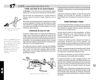 66
17 LASER e outras fontes fontes (frias) de luz
Um intenso raio laser cortando
uma chapa de aço
O termo LASER é formado
pelas iniciais das palavras
que compõem a frase inglesa,
"Light Amplification by
Stimulated Emission of
Radiations" que quer dizer:
Amplificação da luz por
emissão estimulada de
radiação.
LASER, uma fonte de luz monocromática
A luz laser é uma fonte de luz muito especial, possui
apenas uma cor e por isso é chamada de monocromática.
Esta luz pode ser concentrada em um feixe estreito e
intenso, capaz de percorrer longas distâncias sem se
espalhar.
Pela sua alta concentração luminosa, pode fundir uma chapa
de aço em segundos e, devido à sua alta precisão, é usada
como bisturi em cirurgias delicadas, em leituras ópticas
nos preços dos produtos em supermecados e nos mais
modernos vídeos e discos.
Construção de laser de rubi
A primeira "máquina laser" foi construida por Maiman em
1960 e usava como fonte de radiação um cristal de rubi
artificial. Nessa construção foi dado ao rubi a forma de uma
barra ciliíndrica de uns 4 cm de comprimento por 0,5 cm
de diâmetro. As extremidades dessa barra foram cortadas
rigorosamente paralelas e depois polidas e recobertas com
prata que é um metal refletor de luz.
Por razões que veremos adiante, uma das extremidades
da barra de rubi deve ser opaca e muito refletora enquanto
que a outra, por onde sai a radiação, deve ser semi-
transparente, o que se consegue depositando lá uma menor
quantidade de prata.
Esquema do primeiro laser de rubi
A pequena barra de rubi foi envolvida por uma lâmpada
excitadora, constituída por um tubo de descarga de formato
helicoidal.
Logo após a lâmpada ser ligada, um feixe de raios quase
paralelos, de uma linda cor vermelha, é emitido da
extremidade semi-transparente da vareta de rubi para o
meio.
Como funciona o laser
A luz da lâmpada helicoidal é a energia que ativa os átomos
de cromo, presentes na barra de rubi e que são responsáveis
pela emissão da radiação luminosa quando tais átomos
retornam ao seu estado normal.
Se esse retorno é feito de modo espontâneo, os fótons
emitidos dispersam-se em muitas direções e em fases
distintas, o que torna tal radiação incoerente e sem
nenhuma orientação comum.
A situação se modifica quando a radiação é provocada ou
estimulada, fenômeno que ocorre quando, nas
proximidades de átomos excitados se movimenta um fóton
que pode ser proveniente da emissão de um outro átomo
semelhante.
Tal fóton na presença dos átomos excitados produz o efeito
de uma ressonância, estimulando um deles a emitir um
novo fóton com características idênticas as suas.
Esses fótons se deslocam no mesmo sentido e em fase o
que proporciona uma amplificação da radiação.
O aparato mostrado ao lado consegue produzir uma
radiação estimulada de grande intensidade porque torna
possível duas condições necessárias para isso: os átomos
precisam se manter no estado excitado durante um certo
tempo e deve haver um grande número de átomos
excitados.
O cristal de rubi e a lâmpada de descarga preenchem essas
exigências.Os átomos de cromo presentes na barra de rubi
são excitados pela descarga da lâmpada helicoidal,
permanecendo neste estado durante um pequeno intervalo
de tempo.
 