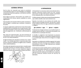 68
LEITORAS ÓPTICAS
Você já deve ter reparado que todos os produtos
comercializados trazem em suas embalagens um retângulo
composto por listas finas e grossas, e uma série de números
na parte inferior.
Estas figuras guardam informações que podem ser
interpretadas por leitoras ópticas acopladas às caixas
registradoras.
Cada sequência de impulsos elétricos pode caracterizar o
país de origem, a empresa que o produziu, o produto e
seu preço.
A máquina registradora pode fornecer estas informações
imediatamente ao computador de um supermercado, onde
elas estão associadas a outras como estoque, fornecedor,
datas de pagamento, etc., facilitando a administração da
loja.
Nas caixas de supermercados, que são terminais de
computadores, existe um sistema de leitura com uma fonte
de luz e uma célula fotoelétrica.
As figuras listadas são colocadas em frente à luz e, deste
modo, a luz emitida pela fonte é absorvida pelas listas
escuras, enquanto é refletida nas regiões claras, incidindo
sobre a célula fotoelétrica.
Tais células são dispositivos que permitem a transformação
de energia luminosa em impulsos elétricos. Conforme a
distância entre as listas e as suas respectivas larguras,
diferentes impulsos são produzidos no sistema de leitura.
A FOTOSSÍNTESE
A fotossíntese é um processo onde ocorre absorção de luz.
Quando colocamos plantas dentro de casa, sempre
procuramos um lugar onde possam receber a quantidade
de luz adequada para o seu desenvolvimento.
As folhas possuem células denominadas fotossintetizadoras,
que contêm clorofila e são muito sensíveis à luz.
Quando a luz incide em uma molécula de clorofila, esta
absorve parte da energia luminosa, que permite a reação
do gás carbônico (CO2
) com água, produzindo carboidratos
e oxigênio.
gás carbônico + água luz
glicose + oxigênio
A absorção da energia luminosa e sua transformação em
energia química permite o crescimento das plantas, seu
florescimento e a produção dos frutos.
A clorofila é o pigmento mais importante no processo
fotossintético das plantas, na captação da radiação luminosa
e na tranformação dessa forma de energia em energia
química.
Nas plantas, as moléculas de clorofila se agrupam de maneira
ordenada, formando estruturas que compõem unidades
fotossintéticas (cerca de 300 moléculas por unidade)
denominadas cloroplastos.
A absorção da luz pela clorofila pode ser analisada através
de um espectroscópio utilizando-se a própria clorofila da
folha em solução ou as "monocamadas de clorofila"
(agrupamentos de moléculas de clorofila com a espessura
de uma molécula) obtidas através de técnicas de
laboratório.
 