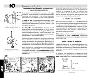 38
Luz de cores diferentes podem
ser percebidas na chama da
vela
A lâmpada incandescente é
fonte de luz branco-amarelada.
Fontes de luz (e de calor)10 Chama das velas, lâmpadas incandescentes
e aquecedores de ambiente
Uma vela tem várias utilidades, uma delas é a de pagar
promessas, outra, para diminuir o atrito entre o serrote e a
madeira e, uma outra, ainda é estar a nossa disposição,
junto com uma caixa de fósforo, quando ocorre umblackout.
A chama da vela, como você deve ter observado, não é
homogênea, apresentando regiões com cores diferentes.
Nestas regiões as temperaturas não são as mesmas: a azul
é a região mais quente.
Nas lâmpadas incandescentes o filamento, que é
aquecido pela corrente elétrica, emite luz de cor branco-
amarelada. Com este tipo de lâmpada dificilmente
conseguimos ver outras cores, como as que vemos, por
exemplo, na chama de uma vela, pois a temperatura em
todo filamento é praticamente a mesma.
Podemos ver que o filamento da lâmpada incandescente
tem uma tonalidade vermelha ou amarela. O mesmo ocorre
com os aquecedores de ambiente que possuem um fio
metálico na forma espiral. Quando ligado à eletricidade, o
fio metálico se aquece, adquirindo uma cor avermelhada.
Estes exemplos nos mostram a luz vermelho-amarelada
em associação com o calor. Aliás, o calor é transmitido por
uma radiação não-visível, chamada infravermelha, também
associada à luz visível especialmente na ocorrência de altas
temperaturas.
A luz visível está entre o infravermelha (calor) e o
ultravioleta
A chama da vela e o filamento da lâmpada são exemplos
de produção de luz visível, em razão das altas temperaturas
presentes na combustão da vela e no filamento com
corrente elétrica. Os aquecedores elétricos, embora não
tenham a função de iluminar, devido ao seu alto
aquecimento, acabam irradiando luz visível.
As estrêlas e o nosso Sol
Mas a nossa principal fonte de luz é o Sol. A formação do
Sol como a de qualquer estrela se deu por "auto-gravitação",
ou seja, a matéria cósmica cai sobre si mesma e é
compactada, ficando extremamente quente e, por isso,
emite vários tipos de radiações. Parte dessa energia é luz,
como a que ilumina a Terra, nossa Lua e demais planetas e
suas luas, no nosso sistema solar!
O Sol também nos envia outros tipos de radiação como o
infravermelho, ou como o ultravioleta, também não
percebida pelos nossos olhos, mas que pode causar sérios
danos à nossa pele.
Abaixo e acima da luz visível
Essas fontes quentes de luz guardam uma relação entre
temperatura e cor da radiação emitida. Para cada
temperatura há predominância na emissão de certas cores,
enquanto as outras cores podem estar presentes em menor
proporção.
As radiações que nossos olhos conseguem perceber
constituem uma pequena faixa que chamamos de luz
visível, que se localiza entre o infravermelho e o ultravioleta.
 
