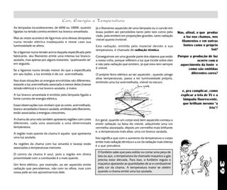39
O funileiro sabe que para soldar ou cortar uma peça de
lata ou aço, a temperatura da chamado maçarico a gás
precisa estar elevada. Para isso, o funileiro regula o
maçarico ajustando as quantidades de ar e combustível
pela cor da chama. A temperatura maior se obtém
quando a chama emite uma luz azulada.
Mas, afinal, o que produz
a luz nas chamas, nos
filamentos e em outras
fontes como o próprio
Sol?
Porque a produção de luz
ocorre com o
aquecimento da fonte e
como são emitidas
diferentes cores?
e, pra complicar, como
explicar a tela de TV e a
lâmpada fluorescente,
que brilham mesmo "a
frio"?
Em geral, quando um corpo está bem aquecido começa a
emitir radiação na faixa do visível, adquirindo uma cor
vermelha-alaranjada, depois um vermelho mais brilhante
e, a temperaturas mais altas, uma cor branco-azulada.
Isto significa que com o aumento da temperatura o corpo
emite mais radiação térmica e a cor da radiação mais intensa
é a que prevalece.
Cor, Energia e Temperatura
Já o filamento aquecido de uma lâmpada ou o carvão em
brasa podem ser percebidos tanto pelo tato como pela
visão, pois emitem em proporções grandes, tanto radiação
visível quanto invisível.
Esta radiação, emitida pelo material devido à sua
temperatura, é chamada de radiação térmica.
Conseguimos ver uma grande parte dos objetos que estão
a nossa volta, porque refletem a luz que incide sobre eles
e não pela radiação que emitem, já que esta nem sempre
é visível.
O próprio ferro elétrico ao ser aquecido , quando atinge
altas temperaturas, passa a ter luminosidade própria,
emitindo uma luz avermelhada, visível no escuro.
As lâmpadas incandescentes, de 60W ou 100W, quando
ligadas na tensão correta emitem luz branco-amarelada.
Mas às vezes acontece de ligarmos uma dessas lâmpadas
numa tensão elétrica inadequada e nesse caso sua
luminosidade se altera.
Se a ligamos numa tensão acima daquela especificada pelo
fabricante, seu filamento emite uma intensa luz branco-
azulada, mas apenas por alguns instantes, "queimando-se"
em seguida.
Se a ligamos numa tensão menor do que a especificada
em seu bulbo, a luz emitida é de cor avermelhada.
Nas duas situações as energias envolvidas são diferentes,
estando a luz avermelhada associada à menor delas [menor
tensão elétrica] e a luz branco-azulada, à maior.
A luz branco-amarelada é emitida pela lâmpada ligada a
fonte correta de energia elétrica.
Essas observações nos revelam que as cores: avermelhada,
branco-amarelada e branco-azulada, emitidas pelo filamento,
estão associadas a energias crescentes.
A chama de uma vela também apresenta regiões com cores
diferentes, cada uma associada a uma determinada
temperatura.
A região mais quente da chama é aquela que apresenta
uma luz azulada.
As regiões da chama com luz amarela e laranja estão
associadas a temperaturas menores.
O centro da chama é azul, pois a região em direta
proximidade com a combustão é a mais quente.
Um ferro elétrico, por exemplo, ao ser aquecido emite
radiação que percebemos, não com os olhos, mas com
nossa pele ao nos aproximarmos dele.
 
