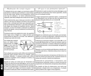 40
A radiação térmica tem origem no movimento caótico
dos átomos e moléculas que constituem o corpo emissor.
Por isso todo corpo, devido à sua temperatura, emite
esse tipo de radiação e, se estiver suficientemente
aquecido, parte dessa radiação será na faixa da luz visível.
Todo material emite, para o meio que o envolve e, dele
absorve, este tipo de radiação. Se estiver mais quente
que o meio, a emissão será maior que a absorção e por
isso sua temperatura diminuirá, e a do meio aumentará,
até atingir uma situação de equilíbrio térmico. Nesta
situação, as taxas de emissão e absorção da radiação
térmica são iguais, como já analisamos nas leituras de
Física Térmica.
Entretanto existe uma espécie de corpo, de superfície
bem negra como a fuligem ou o negro de fumo que
praticamente só absorve e só emite, não refletindo a
radiação que sobre ele incide.
O que é um pirômetro óptico?Radiação do corpo negro
Um modelo bem razoável
para um objeto assim,
denominado de corpo
negro, é uma caixa oca
de paredes opacas, com
um pequeno orifício em
uma de suas faces.
Toda radiação que penetrar pelo orificio será totalmente
absorvida pelas paredes internas da cavidade, após
múltiplas reflexões. A radiação emitida pelo orifício
representa o equilíbrio, entre a radiação e a matéria, no
interior da cavidade.
Quando se coloca um metal para ser temperado no
interior dos altos fornos das siderúrgicas, sua cor vai se
modificando conforme a temperatura do forno aumenta.
O metal, em aquecimento, vai passando do vermelho
para o amarelo até chegar num branco-azulado. Este
fato pode ser usado para avaliar a temperatura dos corpos.
O pirômetro é usado nos altos fornos das siderúrgicas, para
indicação da temperatura dos metais aquecidos, através
da cor da radiação emitida.
A seguir representamos pirômetro óptico, constituído de
um telescópio T, com um filtro de vidro vermelho F, uma
pequena lâmpada elétrica L e um reostato R.
L: lâmpada
F: filtro de vidro
vermelho
T: telescópio
R: reostato (resistor
variável)
B: bateria
Dirigindo-se o pirômetro para uma fornalha, por exemplo,
observa-se, através do telescópio, o filamento escuro da
lâmpada contra o fundo brilhante da fornalha.
O filamento da lâmpada é ligado a uma bateria B, e a um
reostato R. Deslocando-se o cursor do reostato, pode-se
aumentar (ou diminuir) a corrente no filamento da lâmpada
e, conseqüentemente, a sua luminosidade, até igualá-la à
da fornalha.
Quando a cor da luz emitida pelo filamento coincidir com
a emitida pelo forno, o filamento deixa de ser visível no
telescópio.
Como ela está associada à temperatura do filamento e ao
valor da corrente que passa por ele, é possível associar-se
valores de corrente a valores de temperatura.
Calibrando-se previamente o instrumento com
temperaturas conhecidas, pode-se, através da escala do
amperímetro, ler diretamente a temperatura desconhecida.
Um desafio da Física foi desenvolver uma teoria que
explicasse a relação entre cor e temperatura. A solução
desse problema deu origem à Física Quântica.
 