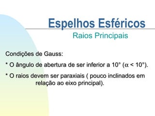 Espelhos Esféricos
Raios Principais
Condições de Gauss:Condições de Gauss:
* O ângulo de abertura de ser inferior a 10° (* O ângulo de abertura de ser inferior a 10° (αα < 10°).< 10°).
* O raios devem ser paraxiais ( pouco inclinados em* O raios devem ser paraxiais ( pouco inclinados em
relação ao eixo principal).relação ao eixo principal).
 