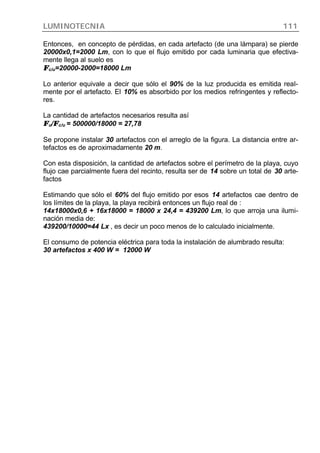 LUMINOTECNIA 111
Entonces, en concepto de pérdidas, en cada artefacto (de una lámpara) se pierde
20000x0,1=2000 Lm, con lo que el flujo emitido por cada luminaria que efectiva-
mente llega al suelo es
ΦΦc/u=20000-2000=18000 Lm
Lo anterior equivale a decir que sólo el 90% de la luz producida es emitida real-
mente por el artefacto. El 10% es absorbido por los medios refringentes y reflecto-
res.
La cantidad de artefactos necesarios resulta así
ΦΦu/ΦΦc/u = 500000/18000 = 27,78
Se propone instalar 30 artefactos con el arreglo de la figura. La distancia entre ar-
tefactos es de aproximadamente 20 m.
Con esta disposición, la cantidad de artefactos sobre el perímetro de la playa, cuyo
flujo cae parcialmente fuera del recinto, resulta ser de 14 sobre un total de 30 arte-
factos
Estimando que sólo el 60% del flujo emitido por esos 14 artefactos cae dentro de
los límites de la playa, la playa recibirá entonces un flujo real de :
14x18000x0,6 + 16x18000 = 18000 x 24,4 = 439200 Lm, lo que arroja una ilumi-
nación media de:
439200/10000=44 Lx , es decir un poco menos de lo calculado inicialmente.
El consumo de potencia eléctrica para toda la instalación de alumbrado resulta:
30 artefactos x 400 W = 12000 W
 