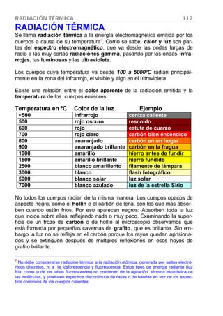 RADIACIÓN TÉRMICA 112
RADIACIÓN TÉRMICA
Se llama radiación térmica a la energía electromagnética emitida por los
cuerpos a causa de su temperatura8
. Como se sabe, calor y luz son par-
tes del espectro electromagnético, que va desde las ondas largas de
radio a las muy cortas radiaciones gamma, pasando por las ondas infra-
rrojas, las luminosas y las ultravioleta.
Los cuerpos cuya temperatura va desde 100 a 5000ºC radian principal-
mente en la zona del infrarrojo, el visible y algo en el ultravioleta.
Existe una relación entre el color aparente de la radiación emitida y la
temperatura de los cuerpos emisores.
Temperatura en ºC Color de la luz Ejemplo
<500 infrarrojo ceniza caliente
500 rojo oscuro rescoldo
600 rojo estufa de cuarzo
700 rojo claro carbón bien encendido
800 anaranjado carbón en un hogar
900 anaranjado brillante carbón en la fragua
1000 amarillo hierro antes de fundir
1500 amarillo brillante hierro fundido
2500 blanco amarillento filamento de lámpara
3000 blanco flash fotográfico
5000 blanco solar luz solar
7000 blanco azulado luz de la estrella Sirio
No todos los cuerpos radian de la misma manera. Los cuerpos opacos de
aspecto negro, como el hollín o el carbón de leña, son los que más absor-
ben cuando están fríos. Por eso aparecen negros: Absorben toda la luz
que incide sobre ellos, reflejando nada o muy poco. Examinando la super-
ficie de un trozo de carbón o de hollín al microscopio observamos que
está formada por pequeñas cavernas de grafito, que es brillante. Sin em-
bargo la luz no se refleja en el carbón porque los rayos quedan aprisiona-
dos y se extinguen después de múltiples reflexiones en esos hoyos de
grafito brillante.
8
No debe considerarse radiación térmica a la radiación atómica, generada por saltos electró-
nicos discretos, ni a la fosforescencia y fluorescencia. Estos tipos de energía radiante (luz
fría, como la de los tubos fluorescentes) no provienen de la agitación térmica estadística de
las moléculas, y producen espectros discontinuos de rayas o de bandas en vez de los espec-
tros continuos de los cuerpos calientes.
 
