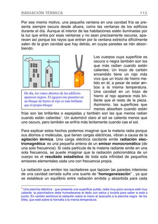 RADIACIÓN TÉRMICA 113
Por ese mismo motivo, una pequeña ventana en una cavidad fría se pre-
senta siempre oscura desde afuera, como las ventanas de los edificios
durante el día. Aunque el interior de las habitaciones estén iluminadas por
la luz que entra por esas ventanas y no sean precisamente oscuras, apa-
recen así porque los rayos que entran por la ventana estrecha difícilmente
salen de la gran cavidad que hay detrás, en cuyas paredes se irán absor-
biendo.
Los cuerpos cuya superficie es
oscura o negra también son los
que más radian cuando están
calientes: Un trozo de carbón
encendido tiene un rojo más
vivo que un trozo de hierro me-
tido en él, a pesar de estar am-
bos a la misma temperatura.
Una cavidad en un trozo de
hierro al rojo aparece más bri-
llante que el resto de la pieza.
Asimismo, las superficies que
menos absorben cuando están
frías son las brillantes o espejadas y también son las que menos radian
cuando están calientes9
. Un automóvil claro al sol se calienta menos que
uno oscuro, pero también se enfría más lentamente cuando cae el sol.
Para explicar estos hechos podemos imaginar que la materia radia porque
sus átomos o moléculas, que tienen cargas eléctricas, vibran a causa de la
agitación térmica. Una carga eléctrica oscilante emite radiación elec-
tromagnética: es una pequeña antena de un emisor monocromático (de
una sola frecuencia). Si cada partícula de la materia radiante emite en una
sola frecuencia, se puede imaginar que la radiación policromática de un
cuerpo es el resultado estadístico de toda esta infinidad de pequeños
emisores elementales cada uno con frecuencia propia.
La radiación que emiten los osciladores que tapizan las paredes interiores
de una cavidad cerrada sufre una suerte de “homogeneización” , ya que
se establece un equilibrio entre radiación emitida y absorbida para cada
9
Una plancha eléctrica , que presenta una superficie pulida, radia muy poco aunque esté muy
caliente: la planchadora debe humedecerse el dedo con saliva y tocarla para saber si está a
punto. En cambio sentimos la radiación sobre la mano al acercarla a la plancha negra de los
bifes, que está sobre la hornalla a la misma temperatura.
De día, los vanos abiertos de los edificios
aparecen negros. El agujero (no pasante) en
un bloque de hierro al rojo es más brillante
que el propio bloque
 