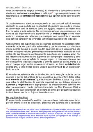 RADIACIÓN TÉRMICA 114
color (o intervalo de longitud de onda). El interior de la cavidad está surca-
da de una radiación homogénea e isótropa10
cuya composición en color
responderá a la cantidad de osciladores que aportan cada color en parti-
cular.
Si practicamos una abertura muy pequeña en esa cavidad, saldrá y entrará
radiación en una medida que no afectará el equilibrio interno de la misma:
el observador verá la abertura como un agujero. Negro si el interior está
frío, de color si está caliente. Se comprende así que una abertura en una
cavidad sea equivalente a la superficie de un cuerpo negro y sea mejor
emisor o receptor de radiación que cualquier otra superficie no cerrada,
que por esa condición no favorezca la homogeneización de la radiación.
Generalmente las superficies de los cuerpos comunes no absorben total-
mente la radiación que incide sobre ellas y por lo tanto no son absoluta-
mente negras aunque a veces puedan aparecer así a la vista porque ab-
sorben los rayos visibles, pero reflejan o transmiten otras radiaciones invi-
sibles. Se las denomina genéricamente superficies de “cuerpo gris”. Por
las razones ya apuntadas una superficie de “cuerpo gris” absorberá y emi-
tirá menos que una superficie de cuerpo negro. La relación entre esa me-
nor cantidad de radiación absorbida o emitida según los casos, frente a la
de un cuerpo negro en las mismas condiciones, se llama emisividad del
cuerpo gris, y vale menos que la unidad. La emisividad de un espejo per-
fecto es nula.
El estudio experimental de la distribución de la energía radiante de los
cuerpos a través del análisis de sus espectros, permite inferir datos sobre
esa “colonia de osciladores” que la produce. En base a datos muy preci-
sos sobre la distribución de energía espectral de los ópticos alemanes
Lummer y Prigsheim en el siglo pasado, se elaboraron una serie de teo-
rías que culminaron con la hipótesis formulada por Max Plank en 1900, a
saber: que la luz y la radiación en general se emite por pequeños paquetes
indivisibles en vez de un flujo continuo de ondas.
He aquí los hechos:
El espectro de la radiación emitida, que se obtiene haciendo pasar la luz
por un prisma o red de difracción, presenta una apertura de la radiación
10
Homogéneo se aplica a las cosas cuyas propiedades son iguales en todos sus puntos, osea
que son independientes de su situación. Por ejemplo es homogénea una mezcla de pintura y
color cuando el tono es el mismo en toda la masa. Isótropo se aplica a las cosas cuyas pro-
piedades son independientes de la dirección en el espacio, por ejemplo no es isótropo la
constitución de un tejido con fibras en una dirección preferente.
 