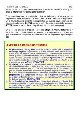 RADIACIÓN TÉRMICA 116
de las ramas de un puente de Wheatstone, se sabrá su temperatura y por
ende la intensidad específica para ese color.
Si representamos en ordenadas la indicación del aparato y en abscisas la
longitud de onda, obtendremos una curva de distribución acampanada.
En la figura, la curva amarilla corresponde a un cuerpo cuya superficie tie-
ne aproximadamente 5000ºK (como el sol) y la curva anaranjada a uno de
3000ºK (como el de un flash fotográfico o una lámpara halógena).
En la época anterior a Planck, los físicos Stephan, Wien, Boltzmann y
otros, estudiando atentamente las curvas correspondientes a cuerpos ne-
gros a diferentes temperaturas, establecieron las siguientes leyes empíri-
cas:
LEYES DE LA RADIACIÓN TÉRMICA
a) La potencia electromagnética total de radiación emitida por la superficie
del cuerpo negro es proporcional a la cuarta potencia de su temperatura ab-
soluta. (Ley de Stephan, de la cuarta potencia). Se demuestra matemática-
mente que esa potencia está medida por el área encerrada entre la curva y el
eje de abscisas. Esa ley se expresa por la fórmula P[W]=S[m2].σσ.T
4
, donde S
es la superficie radiante en m
2
, T su temperatura absoluta superficial y σσ una
constante que vale σσ=5,86x10
-8
[W/m
2
/ºK
4
]
b) El máximo de la curva se encuentra en una longitud de onda que se va co-
rriendo hacia longitudes de onda cada vez más cortas a medida que la tempe-
ratura crece (notemos que a 3000ºK está en 0,95 µm y a 5000ºK está a 0,55
µm). La relación matemática encontrada es que esa longitud de onda λmáx, pa-
ra la cual corresponde el máximo de intensidad específica, es inversamente
proporcional a la temperatura absoluta T de la superficie radiante.(Ley del
desplazamiento del máximo, de Wien, que se expresa λλmáx=b/T , para un va-
lor de la constante b=2,9x10
3
[µµm.ºK])
c) La máxima intensidad específica es proporcional a la quinta potencia de la
temperatura absoluta. Es decir que si la ordenada máxima a 3000ºK vale 1, la
ordenada máxima a 5000ºK valdrá (5000/3000)
5
=12,8 veces más. (Ley de la
quinta potencia de Wien).
 
