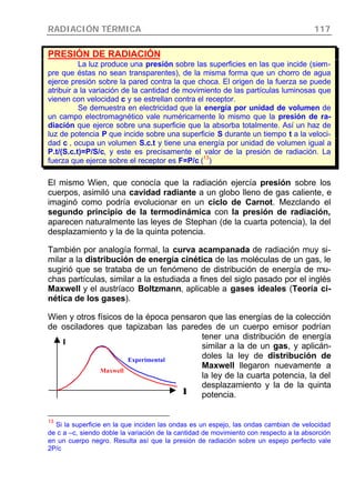 RADIACIÓN TÉRMICA 117
PRESIÓN DE RADIACIÓN
La luz produce una presión sobre las superficies en las que incide (siem-
pre que éstas no sean transparentes), de la misma forma que un chorro de agua
ejerce presión sobre la pared contra la que choca. El origen de la fuerza se puede
atribuir a la variación de la cantidad de movimiento de las partículas luminosas que
vienen con velocidad c y se estrellan contra el receptor.
Se demuestra en electricidad que la energía por unidad de volumen de
un campo electromagnético vale numéricamente lo mismo que la presión de ra-
diación que ejerce sobre una superficie que la absorba totalmente. Así un haz de
luz de potencia P que incide sobre una superficie S durante un tiempo t a la veloci-
dad c , ocupa un volumen S.c.t y tiene una energía por unidad de volumen igual a
P.t/(S.c.t)=P/S/c, y este es precisamente el valor de la presión de radiación. La
fuerza que ejerce sobre el receptor es F=P/c (
13
)
El mismo Wien, que conocía que la radiación ejercía presión sobre los
cuerpos, asimiló una cavidad radiante a un globo lleno de gas caliente, e
imaginó como podría evolucionar en un ciclo de Carnot. Mezclando el
segundo principio de la termodinámica con la presión de radiación,
aparecen naturalmente las leyes de Stephan (de la cuarta potencia), la del
desplazamiento y la de la quinta potencia.
También por analogía formal, la curva acampanada de radiación muy si-
milar a la distribución de energía cinética de las moléculas de un gas, le
sugirió que se trataba de un fenómeno de distribución de energía de mu-
chas partículas, similar a la estudiada a fines del siglo pasado por el inglés
Maxwell y el austríaco Boltzmann, aplicable a gases ideales (Teoría ci-
nética de los gases).
Wien y otros físicos de la época pensaron que las energías de la colección
de osciladores que tapizaban las paredes de un cuerpo emisor podrían
tener una distribución de energía
similar a la de un gas, y aplicán-
doles la ley de distribución de
Maxwell llegaron nuevamente a
la ley de la cuarta potencia, la del
desplazamiento y la de la quinta
potencia.
13
Si la superficie en la que inciden las ondas es un espejo, las ondas cambian de velocidad
de c a –c, siendo doble la variación de la cantidad de movimiento con respecto a la absorción
en un cuerpo negro. Resulta así que la presión de radiación sobre un espejo perfecto vale
2P/c
Experimental
Maxwell
I
λλ
 