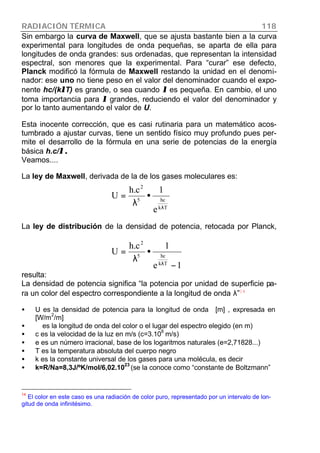 RADIACIÓN TÉRMICA 118
Sin embargo la curva de Maxwell, que se ajusta bastante bien a la curva
experimental para longitudes de onda pequeñas, se aparta de ella para
longitudes de onda grandes: sus ordenadas, que representan la intensidad
espectral, son menores que la experimental. Para “curar” ese defecto,
Planck modificó la fórmula de Maxwell restando la unidad en el denomi-
nador: ese uno no tiene peso en el valor del denominador cuando el expo-
nente hc/(kλλT) es grande, o sea cuando λλ es pequeña. En cambio, el uno
toma importancia para λλ grandes, reduciendo el valor del denominador y
por lo tanto aumentando el valor de U.
Esta inocente corrección, que es casi rutinaria para un matemático acos-
tumbrado a ajustar curvas, tiene un sentido físico muy profundo pues per-
mite el desarrollo de la fórmula en una serie de potencias de la energía
básica h.c/λ .λ .
Veamos....
La ley de Maxwell, derivada de la de los gases moleculares es:
La ley de distribución de la densidad de potencia, retocada por Planck,
resulta:
La densidad de potencia significa “la potencia por unidad de superficie pa-
ra un color del espectro correspondiente a la longitud de onda λ”14
• U es la densidad de potencia para la longitud de onda [m] , expresada en
[W/m
2
/m]
• es la longitud de onda del color o el lugar del espectro elegido (en m)
• c es la velocidad de la luz en m/s (c=3.10
8
m/s)
• e es un número irracional, base de los logaritmos naturales (e=2,71828...)
• T es la temperatura absoluta del cuerpo negro
• k es la constante universal de los gases para una molécula, es decir
• k=R/Na=8,3J/ºK/mol/6,02.1023
(se la conoce como “constante de Boltzmann”
14
El color en este caso es una radiación de color puro, representado por un intervalo de lon-
gitud de onda infinitésimo.
1e
1c.h
U
Tk
hc5
2
−
•
λ
=
λ
Tk
hc5
2
e
1c.h
U
λ
•
λ
=
 