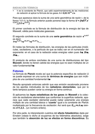 RADIACIÓN TÉRMICA 119
• h es la constante de Planck, que salió experimentalmente de las mediciones
de radiación al aplicar la fórmula de los gases. h = 6,63.10-34
J.s
Para que aparezca clara la suma de una serie geométrica de razón r, de la
forma 1/(1-r), la fórmula anterior puede ponerse bajo la forma U = [hνν
2
/l
3
.e
-
hnn/k/T
] [1/1-e
-hnn/k/T
]
El primer corchete es la fórmula de distribución de la energía del tipo de
Maxwell, válida para moléculas gaseosas.
El segundo corchete es la suma de una serie geométrica de razón e
-hnn/k/T
es decir
1+e
-hnn/k/T
+e
-2hnn/k/T
+e
-3hnn/k/T
+.....
En todas las fórmulas de distribución, las energías de las partículas (molé-
culas, osciladores, o la partícula de que se trate) van en el numerador del
exponente: en el caso de la radiación estas energías valen pues hνν, 2hνν,
3hνν,...
El producto de ambos corchetes da una suma de distribuciones del tipo
Maxwell, donde no tienen cabida las energías que no sean múltiplos de un
valor fundamental hνν
Fotones
La fórmula de Planck revela así que la potencia específica de radiación U
se puede expresar en una suma de términos de energías que son múlti-
plos de una cantidad fundamental hνν
Resulta apropiado entonces admitir que esa emisión escalonada proviene
de los aportes individuales de los radiadores elementales, que por lo
tanto tampoco pueden variar su energía en forma continua.
Si aplicamos las leyes estadísticas de los gases de Maxwell a la colec-
ción de osciladores elementales que conforman la superficie radiante, apa-
rece que cada oscilador elemental puede radiar solamente una energía
múltiplo de una cantidad básica o “cuanto” igual a la constante de Planck
multiplicada por la frecuencia de oscilación: Así será que Eosc=n.h.νν, sien-
do n=1,2,3... (un número entero).
Por otra parte, la interpretación cuántica del efecto fotoeléctrico dada por
Einstein (véase lo dicho al ocuparnos de los fotómetros absolutos), exige
que también la absorción de luz se efectúe en forma discontinua. Es
 