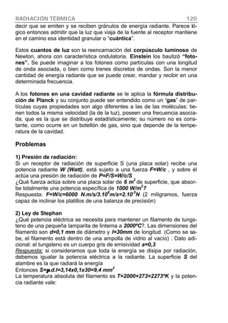 RADIACIÓN TÉRMICA 120
decir que se emiten y se reciben gránulos de energía radiante. Parece ló-
gico entonces admitir que la luz que viaja de la fuente al receptor mantiene
en el camino esa identidad granular o “cuántica”.
Estos cuantos de luz son la reencarnación del corpúsculo luminoso de
Newton, ahora con característica ondulatoria. Einstein los bautizó “foto-
nes”. Se puede imaginar a los fotones como partículas con una longitud
de onda asociada, o bien como trenes discretos de ondas. Son la menor
cantidad de energía radiante que se puede crear, mandar y recibir en una
determinada frecuencia.
A los fotones en una cavidad radiante se le aplica la fórmula distribu-
ción de Planck y su conjunto puede ser entendido como un “gas” de par-
tículas cuyas propiedades son algo diferentes a las de las moléculas: tie-
nen todos la misma velocidad (la de la luz), poseen una frecuencia asocia-
da, que es la que se distribuye estadísticamente; su número no es cons-
tante, como ocurre en un botellón de gas, sino que depende de la tempe-
ratura de la cavidad.
Problemas
1) Presión de radiación:
Si un receptor de radiación de superficie S (una placa solar) recibe una
potencia radiante W (Watt), está sujeto a una fuerza F=W/c , y sobre él
actúa una presión de radiación de P=F/S=W/c/S
¿Qué fuerza actúa sobre una placa solar de 6 m
2
de superficie, que absor-
be totalmente una potencia específica de 1000 W/m
2
?
Respuesta: F=W/c=6000 N.m/s/3.108
m/s=2.10-5
N (2 miligramos, fuerza
capaz de inclinar los platillos de una balanza de precisión)
2) Ley de Stephan
¿Qué potencia eléctrica se necesita para mantener un filamento de tungs-
teno de una pequeña lamparita de linterna a 2000ºC?. Las dimensiones del
filamento son d=0,1 mm de diámetro y l=30mm de longitud. (Como se sa-
be, el filamento está dentro de una ampolla de vidrio al vacío) . Dato adi-
cional: el tungsteno es un cuerpo gris de emisividad a=0,3
Respuesta: si consideramos que toda la energía se disipa por radiación,
debemos igualar la potencia eléctrica a la radiante. La superficie S del
alambre es la que radiará la energía
Entonces S=ππ.d.l=3,14x0,1x30=9,4 mm
2
La temperatura absoluta del filamento es T=2000+273=2273ºK y la poten-
cia radiante vale:
 