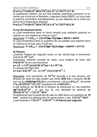RADIACIÓN TÉRMICA 121
P=σσ.S.a.T4
=5,86x10-8
[W/m2
/ºK4
].9,4.10-6
m2
.22734
=14,7 W
Si quisiéramos obtener una luz más brillante, podríamos aumentar la co-
rriente que circula por el filamento y calentarlo hasta 3000ºC, en cuyo caso
la potencia aumentaría dramáticamente, ya que depende de la cuarta po-
tencia de la temperatura absoluta:
P=σσ.S.a.T
4
=5,86x10
-8
[W/m
2
/ºK
4
].9,4.10
-6
m
2
.3273
4
=63,2 W
3) Ley del desplazamiento
a) ¿Qué temperatura tiene un horno cerrado cuya radiación presenta un
máximo en una longitud de onda de 3 µm?
Respuesta: T = b/λλmáx = 2,9x10
3
[µµm.ºK])/3µµm = 966ºK = 694ºC
b) ¿Qué temperatura tiene la superficie de una estrella cuyo espectro tiene
un máximo en el azul, para λ=0,45 µm
Respuesta: T= b/λλmáx = 2,9x10
3
[µµm.ºK])/0,45µµm = 6444ºK = 6171ºC
4) Fotones
¿Cuántos fotones por segundo recibe un ojo normal bajo la iluminación
umbral de 10
-10
Lx?
Supóngase radiación amarilla de sodio, cuya longitud de onda vale
λλ=0,59.10
-6
m con una frecuencia
νν = c/λλ = 3.10
8
[m/s]/0,59.10
-6
[m] = 5,1.10
14
Hz .
La energía del fotón será:
εε = h.νν = 6,63.10
-34
J.s . 5,1.10
14
(1/s)=3,38.10
-19
J
Respuesta: Una iluminación de 10
-10
Lx equivale a la que produce una
lámpara de sodio de baja presión que emite 4650 Lm y consume 35 W,
con una Ime=4650/4/ππ=370 Cd a una distancia r tal que E=Ime/r2
, de donde
r2
=Ime/E=370/10-10
=3,7.1012
resultando así r=1923 Km !..
A esa distancia, los 35 W de la lámpara se distribuyen en una superficie
4ππr2
=4,65.1013
m2
, lo que nos da una densidad de potencia de
35/4,65.10
13
m
2
= 7,53.10
-13
W/m
2
Considerando que la pupila del ojo bajo luz débil tiene una superficie de 10
mm2
, recibirá una potencia cien mil veces menor, o sea 7,53.10-18
W/m2
,
y esto equivale a 7,53.10-18
/ 3,38.10-19
= 22 fotones por segundo
 