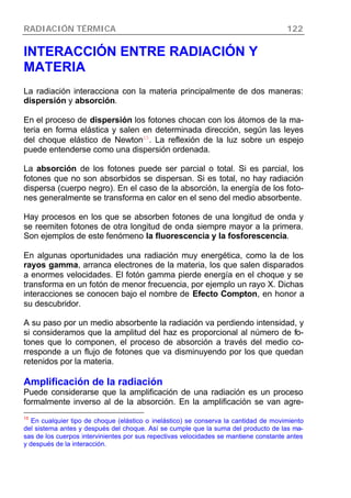 RADIACIÓN TÉRMICA 122
INTERACCIÓN ENTRE RADIACIÓN Y
MATERIA
La radiación interacciona con la materia principalmente de dos maneras:
dispersión y absorción.
En el proceso de dispersión los fotones chocan con los átomos de la ma-
teria en forma elástica y salen en determinada dirección, según las leyes
del choque elástico de Newton15
. La reflexión de la luz sobre un espejo
puede entenderse como una dispersión ordenada.
La absorción de los fotones puede ser parcial o total. Si es parcial, los
fotones que no son absorbidos se dispersan. Si es total, no hay radiación
dispersa (cuerpo negro). En el caso de la absorción, la energía de los foto-
nes generalmente se transforma en calor en el seno del medio absorbente.
Hay procesos en los que se absorben fotones de una longitud de onda y
se reemiten fotones de otra longitud de onda siempre mayor a la primera.
Son ejemplos de este fenómeno la fluorescencia y la fosforescencia.
En algunas oportunidades una radiación muy energética, como la de los
rayos gamma, arranca electrones de la materia, los que salen disparados
a enormes velocidades. El fotón gamma pierde energía en el choque y se
transforma en un fotón de menor frecuencia, por ejemplo un rayo X. Dichas
interacciones se conocen bajo el nombre de Efecto Compton, en honor a
su descubridor.
A su paso por un medio absorbente la radiación va perdiendo intensidad, y
si consideramos que la amplitud del haz es proporcional al número de fo-
tones que lo componen, el proceso de absorción a través del medio co-
rresponde a un flujo de fotones que va disminuyendo por los que quedan
retenidos por la materia.
Amplificación de la radiación
Puede considerarse que la amplificación de una radiación es un proceso
formalmente inverso al de la absorción. En la amplificación se van agre-
15
En cualquier tipo de choque (elástico o inelástico) se conserva la cantidad de movimiento
del sistema antes y después del choque. Así se cumple que la suma del producto de las ma-
sas de los cuerpos intervinientes por sus repectivas velocidades se mantiene constante antes
y después de la interacción.
 