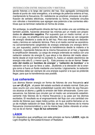 INTERACCIÓN ENTRE RADIACIÓN Y MATERIA 123
gando fotones a lo largo del camino del haz. Ese agregado corresponde
desde el punto de vista energético, a la entrega de potencia externa al haz,
manteniendo la frecuencia. En radiotecnia se practican procesos de ampli-
ficación de señales eléctricas, manteniendo su forma, mediante circuitos
con válvulas o transistores que agregan esa potencia a las corrientes eléc-
tricas que se terminan radiando en forma de ondas.
Sin embargo, la amplificación directa del haz de ondas una vez emitidas es
también posible, haciendo atravesar las mismas por un medio con propie-
dades de absorción negativa. Por supuesto que un medio normal, un vi-
drio o un gas, no amplifica sino que absorbe. Sus átomos se van cargando
de energía vibratoria a costa de la del haz. Pero esa energía es desorde-
nada y termina en radiación térmica. Pero si el medio normal se acondicio-
na convenientemente cargándolo de energía ordenada (no energía térmi-
ca, por supuesto), podría invertirse la transferencia desde la materia a la
radiación, inyectando fotones de la misma frecuencia en el haz y logrando
la amplificación deseada. La carga de energía ordenada se realiza con una
radiación exterior de energía E2 que eleva a los átomos del medio absor-
bente desde el nivel normal no excitado Eo hasta un estado electrónico de
energía más alto E1 y menor que E2 . Este proceso se da en llamar “inver-
sión del medio por bombeo de energía” y “radiación de bombeo” a la
radiación con la que se lleva a cabo , aludiendo a la elevación de la ener-
gía como si fuera un fluido mediante una bomba. Lógicamente, la radiación
de bombeo debe ser siempre de una energía superior a la que se pretende
llegar, para que la transferencia sea posible.
Luz coherente
Los átomos liberan energía en forma de fotones de una frecuencia νν tal
que νν = (E1-Eo)/h , al pasar del estado excitado al estado normal. Este pro-
ceso ocurre con una cierta probabilidad cuando otro fotón de esa frecuen-
cia alcanza al átomo y gatilla la emisión del fotón almacenado. Como con-
secuencia, los fotones que circulan por el medio van arrancando estadísti-
camente más fotones de la misma frecuencia a su paso por los átomos
excitados. El resultado es el engrosamiento del flujo con una cantidad cre-
ciente de fotones que viajan todos juntos, en lo que podría llamarse un ra-
yo de múltiple radiación en fase. Este tipo de rayo, de fotones de la misma
frecuencia (monocromático) y con la misma fase (todos vibrando al uníso-
no) se da en llamar “rayo de luz coherente”.
LÁSER
Un dispositivo que amplifique con este principio se llama LÁSER, sigla de
Light Amplifier by Stimulated Emision of Radiation
 