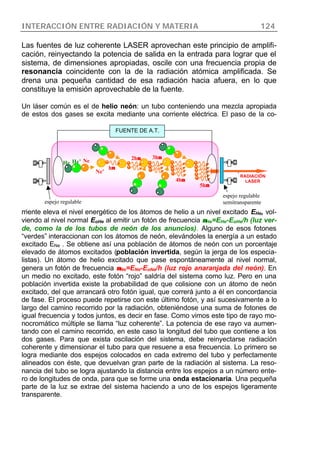 INTERACCIÓN ENTRE RADIACIÓN Y MATERIA 124
Las fuentes de luz coherente LASER aprovechan este principio de amplifi-
cación, reinyectando la potencia de salida en la entrada para lograr que el
sistema, de dimensiones apropiadas, oscile con una frecuencia propia de
resonancia coincidente con la de la radiación atómica amplificada. Se
drena una pequeña cantidad de esa radiación hacia afuera, en lo que
constituye la emisión aprovechable de la fuente.
Un láser común es el de helio neón: un tubo conteniendo una mezcla apropiada
de estos dos gases se excita mediante una corriente eléctrica. El paso de la co-
rriente eleva el nivel energético de los átomos de helio a un nivel excitado EHe, vol-
viendo al nivel normal EoHe al emitir un fotón de frecuencia ννHe=EHe-EoHe/h (luz ver-
de, como la de los tubos de neón de los anuncios). Alguno de esos fotones
“verdes” interaccionan con los átomos de neón, elevándoles la energía a un estado
excitado ENe . Se obtiene así una población de átomos de neón con un porcentaje
elevado de átomos excitados (población invertida, según la jerga de los especia-
listas). Un átomo de helio excitado que pase espontáneamente al nivel normal,
genera un fotón de frecuencia ννNe=ENe-EoNe/h (luz rojo anaranjada del neón). En
un medio no excitado, este fotón “rojo” saldría del sistema como luz. Pero en una
población invertida existe la probabilidad de que colisione con un átomo de neón
excitado, del que arrancará otro fotón igual, que correrá junto a él en concordancia
de fase. El proceso puede repetirse con este último fotón, y así sucesivamente a lo
largo del camino recorrido por la radiación, obteniéndose una suma de fotones de
igual frecuencia y todos juntos, es decir en fase. Como vimos este tipo de rayo mo-
nocromático múltiple se llama “luz coherente”. La potencia de ese rayo va aumen-
tando con el camino recorrido, en este caso la longitud del tubo que contiene a los
dos gases. Para que exista oscilación del sistema, debe reinyectarse radiación
coherente y dimensionar el tubo para que resuene a esa frecuencia. Lo primero se
logra mediante dos espejos colocados en cada extremo del tubo y perfectamente
alineados con éste, que devuelvan gran parte de la radiación al sistema. La reso-
nancia del tubo se logra ajustando la distancia entre los espejos a un número ente-
ro de longitudes de onda, para que se forme una onda estacionaria. Una pequeña
parte de la luz se extrae del sistema haciendo a uno de los espejos ligeramente
transparente.
He He’ Ne
Ne’
hνν
3hνν2hνν
4hνν
5hνν
FUENTE DE A.T.
espejo regulable
espejo regulable
semitransparente
RADIACIÓN
LASER
 