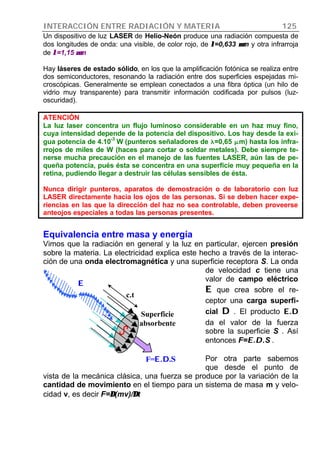 INTERACCIÓN ENTRE RADIACIÓN Y MATERIA 125
Un dispositivo de luz LASER de Helio-Neón produce una radiación compuesta de
dos longitudes de onda: una visible, de color rojo, de λλ=0,633 µµm y otra infrarroja
de λλ=1,15 µµm
Hay láseres de estado sólido, en los que la amplificación fotónica se realiza entre
dos semiconductores, resonando la radiación entre dos superficies espejadas mi-
croscópicas. Generalmente se emplean conectados a una fibra óptica (un hilo de
vidrio muy transparente) para transmitir información codificada por pulsos (luz-
oscuridad).
ATENCIÓN
La luz laser concentra un flujo luminoso considerable en un haz muy fino,
cuya intensidad depende de la potencia del dispositivo. Los hay desde la exi-
gua potencia de 4.10
-3
W (punteros señaladores de ll=0,65 mmm) hasta los infra-
rrojos de miles de W (haces para cortar o soldar metales). Debe siempre te-
nerse mucha precaución en el manejo de las fuentes LASER, aún las de pe-
queña potencia, pués ésta se concentra en una superficie muy pequeña en la
retina, pudiendo llegar a destruir las células sensibles de ésta.
Nunca dirigir punteros, aparatos de demostración o de laboratorio con luz
LASER directamente hacia los ojos de las personas. Si se deben hacer expe-
riencias en las que la dirección del haz no sea controlable, deben proveerse
anteojos especiales a todas las personas presentes.
Equivalencia entre masa y energía
Vimos que la radiación en general y la luz en particular, ejercen presión
sobre la materia. La electricidad explica este hecho a través de la interac-
ción de una onda electromagnética y una superficie receptora S. La onda
de velocidad c tiene una
valor de campo eléctrico
EE que crea sobre el re-
ceptor una carga superfi-
cial DD . El producto E.DE.D
da el valor de la fuerza
sobre la superficie S . Así
entonces F=E.D.E.D.S .
Por otra parte sabemos
que desde el punto de
vista de la mecánica clásica, una fuerza se produce por la variación de la
cantidad de movimiento en el tiempo para un sistema de masa m y velo-
cidad v, es decir F=∆∆(mv)/∆∆t
c.t
Superficie
absorbente
F=E.DE.D.S
EE
 