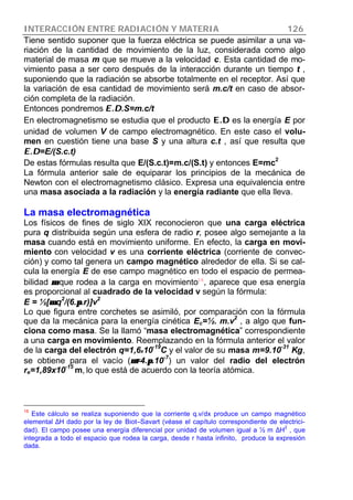 INTERACCIÓN ENTRE RADIACIÓN Y MATERIA 126
Tiene sentido suponer que la fuerza eléctrica se puede asimilar a una va-
riación de la cantidad de movimiento de la luz, considerada como algo
material de masa m que se mueve a la velocidad c. Esta cantidad de mo-
vimiento pasa a ser cero después de la interacción durante un tiempo t ,
suponiendo que la radiación se absorbe totalmente en el receptor. Así que
la variación de esa cantidad de movimiento será m.c/t en caso de absor-
ción completa de la radiación.
Entonces pondremos E.DE.D.S=m.c/t
En electromagnetismo se estudia que el producto E.DE.D es la energía E por
unidad de volumen V de campo electromagnético. En este caso el volu-
men en cuestión tiene una base S y una altura c.t , así que resulta que
E.DE.D=E/(S.c.t)
De estas fórmulas resulta que E/(S.c.t)=m.c/(S.t) y entonces E=mc
2
La fórmula anterior sale de equiparar los principios de la mecánica de
Newton con el electromagnetismo clásico. Expresa una equivalencia entre
una masa asociada a la radiación y la energía radiante que ella lleva.
La masa electromagnética
Los físicos de fines de siglo XIX reconocieron que una carga eléctrica
pura q distribuida según una esfera de radio r, posee algo semejante a la
masa cuando está en movimiento uniforme. En efecto, la carga en movi-
miento con velocidad v es una corriente eléctrica (corriente de convec-
ción) y como tal genera un campo magnético alrededor de ella. Si se cal-
cula la energía E de ese campo magnético en todo el espacio de permea-
bilidad µµ que rodea a la carga en movimiento16
, aparece que esa energía
es proporcional al cuadrado de la velocidad v según la fórmula:
E = ½[µµ.q
2
/(6.ππ.r)]v
2
Lo que figura entre corchetes se asimiló, por comparación con la fórmula
que da la mecánica para la energía cinética Ec=½. m.v2
, a algo que fun-
ciona como masa. Se la llamó “masa electromagnética” correspondiente
a una carga en movimiento. Reemplazando en la fórmula anterior el valor
de la carga del electrón q=1,6x10
-19
C y el valor de su masa m=9.10
-31
Kg,
se obtiene para el vacío (µµ=4.ππ.10
-7
) un valor del radio del electrón
re=1,89x10
-15
m, lo que está de acuerdo con la teoría atómica.
16
Este cálculo se realiza suponiendo que la corriente q.v/dx produce un campo magnético
elemental ∆H dado por la ley de Biot–Savart (véase el capítulo correspondiente de electrici-
dad). El campo posee una energía diferencial por unidad de volumen igual a ½ m ∆H
2
, que
integrada a todo el espacio que rodea la carga, desde r hasta infinito, produce la expresión
dada.
 