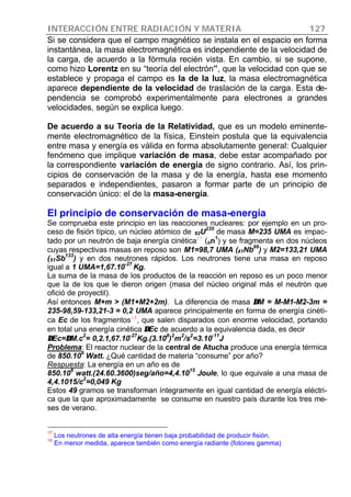 INTERACCIÓN ENTRE RADIACIÓN Y MATERIA 127
Si se considera que el campo magnético se instala en el espacio en forma
instantánea, la masa electromagnética es independiente de la velocidad de
la carga, de acuerdo a la fórmula recién vista. En cambio, si se supone,
como hizo Lorentz en su “teoría del electrón”, que la velocidad con que se
establece y propaga el campo es la de la luz, la masa electromagnética
aparece dependiente de la velocidad de traslación de la carga. Esta de-
pendencia se comprobó experimentalmente para electrones a grandes
velocidades, según se explica luego.
De acuerdo a su Teoría de la Relatividad, que es un modelo eminente-
mente electromagnético de la física, Einstein postula que la equivalencia
entre masa y energía es válida en forma absolutamente general: Cualquier
fenómeno que implique variación de masa, debe estar acompañado por
la correspondiente variación de energía de signo contrario. Así, los prin-
cipios de conservación de la masa y de la energía, hasta ese momento
separados e independientes, pasaron a formar parte de un principio de
conservación único: el de la masa-energía.
El principio de conservación de masa-energía
Se comprueba este principio en las reacciones nucleares: por ejemplo en un pro-
ceso de fisión típico, un núcleo atómico de 92U
235
de masa M=235 UMA es impac-
tado por un neutrón de baja energía cinética17
(on
1
) y se fragmenta en dos núcleos
cuyas respectivas masas en reposo son M1=98,7 UMA (41Nb
99
) y M2=133,21 UMA
(51Sb
133
) y en dos neutrones rápidos. Los neutrones tiene una masa en reposo
igual a 1 UMA=1,67.10
-27
Kg.
La suma de la masa de los productos de la reacción en reposo es un poco menor
que la de los que le dieron origen (masa del núcleo original más el neutrón que
ofició de proyectil).
Así entonces M+m > (M1+M2+2m). La diferencia de masa ∆∆M = M-M1-M2-3m =
235-98,59-133,21-3 = 0,2 UMA aparece principalmente en forma de energía cinéti-
ca Ec de los fragmentos18
, que salen disparados con enorme velocidad, portando
en total una energía cinética ∆∆Ec de acuerdo a la equivalencia dada, es decir
∆∆Ec=∆∆M.c
2
= 0,2.1,67.10
-27
Kg.(3.10
8
)
2
m
2
/s
2
=3.10
-11
J
Problema: El reactor nuclear de la central de Atucha produce una energía térmica
de 850.106
Watt. ¿Qué cantidad de materia “consume” por año?
Respuesta: La energía en un año es de
850.10
6
watt.(24.60.3600)seg/año=4,4.10
15
Joule, lo que equivale a una masa de
4,4.1015/c
2
=0,049 Kg
Estos 49 gramos se transforman íntegramente en igual cantidad de energía eléctri-
ca que la que aproximadamente se consume en nuestro país durante los tres me-
ses de verano.
17
Los neutrones de alta energía tienen baja probabilidad de producir fisión.
18
En menor medida, aparece también como energía radiante (fotones gamma)
 