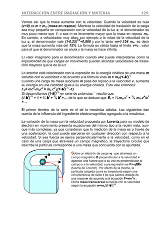 INTERACCIÓN ENTRE RADIACIÓN Y MATERIA 129
Vemos así que la masa aumenta con la velocidad. Cuando la velocidad es nula
(v=0) es m = mo (masa en reposo). Mientras la velocidad de traslación de la carga
sea muy pequeña en comparación con la velocidad de la luz c, el denominador es
muy poco menor que 1, o sea m es levemente mayor que la masa en reposo mo.
En cambio, a velocidades muy altas, por ejemplo a la mitad de la velocidad de la
luz c, el denominador vale (1-0,25)
1/2
=0,866 y por lo tanto m=1,154 mo, es decir
que la masa aumenta más del 15%. La fórmula es válida hasta el límite v=c , valor
para el que el denominador se anula y la masa se hace infinita.
El valor imaginario para el denominador cuando v>c puede interpretarse como la
imposibilidad de que cargas en movimiento puedan alcanzar velocidades de trasla-
ción mayores que la de la luz.
Lo anterior está relacionado con la expresión de la energía cinética de una masa m
variable con la velocidad v de acuerdo a la fórmula vista m = mo/(1-ββ
2
)
½
Cuando una carga de masa asociada m pasa del reposo a la velocidad v, aumenta
su energía en una cantidad igual a su energía cinética. Ésta vale entonces:
Ec= mc
2
-moc
2
= mo.c
2
[(1-ββ
2
)
-½
-1]
Si desarrollamos (1-ββ
2
)
-½
en serie de potencias20
resulta que:
(1-ββ
2
)
-½
= 1 + ½ ββ
2
+
3
/8 ββ
4
+..., de lo que se deduce que Ec = ½.mo.v
2
+
3
/8. mo.v
4
/c
2
+ ...
El primer término de la serie es el de la mecánica clásica. Los siguientes dan
cuenta de la influencia del ingrediente electromagnético agregado a la mecánica.
La variación de la masa con la velocidad propuesta por Lorentz para su modelo de
electrón en movimiento presenta ecuaciones del mismo tipo a la recién vista, aun-
que más complejas, ya que consideran que la medición de la masa es a través de
una aceleración, la cual puede ejercerse en cualquier dirección con respecto a la
velocidad. Si esa fuerza se ejerce perpendicularmente a la velocidad, como en el
caso de una carga que atraviesa un campo magnético, la trayectoria circular que
describe la partícula corresponde a una masa que concuerda con la apuntada.
r
F
v
SSobre un electrón de carga -q que atraviesa un
campo magnético B perpendicular a la velocidad v
aparece una fuerza que a su vez es perpendicular al
campo y a la velocidad, cuya expresión es F=-qB∧∧v
(fuerza de Lorentz). Por efecto de la misma, la
partícula cargada curva su trayectoria según una
circunferencia de radio r tal que parece dotada de
una masa m de acuerdo a la ecuación F=mv
2
/r .
Dicha masa transversal aumenta con la velocidad
según la ecuación m=mo/(1-ββ
2
)
1/2
B
 