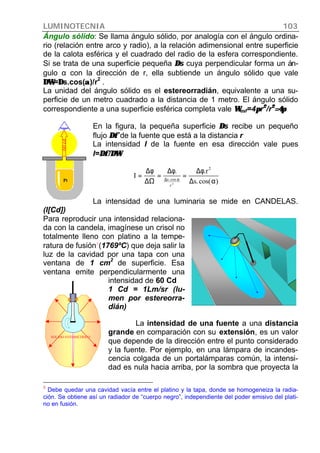 LUMINOTECNIA 103
SÓLIDO FOTOMÉTRICO
Ángulo sólido: Se llama ángulo sólido, por analogía con el ángulo ordina-
rio (relación entre arco y radio), a la relación adimensional entre superficie
de la calota esférica y el cuadrado del radio de la esfera correspondiente.
Si se trata de una superficie pequeña ∆∆s cuya perpendicular forma un án-
gulo α con la dirección de r, ella subtiende un ángulo sólido que vale
∆Ω∆Ω=∆∆s.cos(αα)/r
2
.
La unidad del ángulo sólido es el estereorradián, equivalente a una su-
perficie de un metro cuadrado a la distancia de 1 metro. El ángulo sólido
correspondiente a una superficie esférica completa vale ΩΩesf=4ππr22
//r22
=4π=4π
En la figura, la pequeña superficie ∆∆s recibe un pequeño
flujo ∆φ∆φ de la fuente que está a la distancia r
La intensidad I de la fuente en esa dirección vale pues
I=∆φ/∆Ω∆φ/∆Ω
La intensidad de una luminaria se mide en CANDELAS.
(I[Cd])
Para reproducir una intensidad relaciona-
da con la candela, imagínese un crisol no
totalmente lleno con platino a la tempe-
ratura de fusión3
(1769ºC) que deja salir la
luz de la cavidad por una tapa con una
ventana de 1 cm
2
de superficie. Esa
ventana emite perpendicularmente una
intensidad de 60 Cd
1 Cd = 1Lm/sr (lu-
men por estereorra-
dián)
La intensidad de una fuente a una distancia
grande en comparación con su extensión, es un valor
que depende de la dirección entre el punto considerado
y la fuente. Por ejemplo, en una lámpara de incandes-
cencia colgada de un portalámparas común, la intensi-
dad es nula hacia arriba, por la sombra que proyecta la
3
Debe quedar una cavidad vacía entre el platino y la tapa, donde se homogeneiza la radia-
ción. Se obtiene así un radiador de “cuerpo negro”, independiente del poder emisivo del plati-
no en fusión.
60cd
Pt )cos(.s
r..
I
2
r
cos.s
2
α∆
φ∆
=
φ∆
=
∆Ω
φ∆
= α∆
 