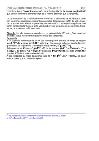 INTERACCIÓN ENTRE RADIACIÓN Y MATERIA 130
Lorentz la llama “masa transversal”, para distinguirla de la “masa longitudinal”
que sale al considerar aceleraciones de la misma dirección que la velocidad.
La comprobación de la variación de la masa con la velocidad se ha llevado a cabo
con electrones disparados mediante potenciales del orden del millón de volt. Alcan-
zan entonces velocidades importantes y su desviación por campos magnéticos que
obran perpendicularmente a esta velocidad revelan un aumento de su masa trans-
versal de acuerdo a la fórmula vista.
Ejemplo: Un electrón es acelerado con un potencial de 10
6
volt. ¿Qué velocidad
alcanza? ¿Qué masa transversal presenta a esa velocidad?
Respuesta:
A un potencial acelerador de V=10
6
volt la energía del electrón de masa en reposo
mo=9.10
-31
Kg y carga q=1,6.10
-19
vale V.q . Esa energía debe ser igual a la ener-
gía cinética de la partícula , que según vimos vale mo.c
2
[(1-ββ
2
)
-½
-1]
Así entonces es V.q=mo.c
2
[(1-ββ
2
)
-½
-1], de tal manera (1-ββ
2
)
½
= (V.q/mo
/
c
2
+1)
-1
=
0,50625 , de donde 1-ββ
2
= 0,2563 y entonces ββ=v/c=0,8623, es decir v=0,8623.c
(¡casi el 90% de la velocidad de la luz!)
A esa velocidad su masa transversal vale m = 1/(1-ββ
2
)
-½
.mo= 1,98.mo , es decir
¡casi el doble que su masa en reposo!
20
Se puede desarrollar con la fórmula del binomio de Newton, a saber
(a+b)
n
==Σi=o,1,2..Cn,i.a
i
.b
(n-i)
, con Cni=n!/(n-i)!/i!
 