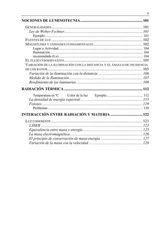 a
NOCIONES DE LUMINOTECNIA.............................................................. 101
GENERALIDADES .......................................................................................... 101
Ley de Weber-Fechner.............................................................................. 101
Ejemplo: .......................................................................................................... 101
FUENTES DE LUZ........................................................................................... 102
MAGNITUDES Y UNIDADES FUNDAMENTALES................................................. 102
Lugar o Actividad ............................................................................................ 104
Iluminación...................................................................................................... 104
recomendada (Lx) ............................................................................................ 104
EL FLUJO CONSERVATIVO.............................................................................. 105
VARIACIÓN DE LA ILUMINACIÓN CON LA DISTANCIA Y EL ÁNGULO DE INCIDENCIA
DE LOS RAYOS............................................................................................... 105
Variación de la iluminación con la distancia ............................................ 106
Medida de la Iluminación......................................................................... 107
Rendimiento de las luminarias.................................................................. 109
RADIACIÓN TÉRMICA .............................................................................. 112
Temperatura en ºC Color de la luz Ejemplo........................................ 112
La densidad de energía espectral.............................................................. 115
Fotones.................................................................................................... 119
Problemas........................................................................................................ 120
INTERACCIÓN ENTRE RADIACIÓN Y MATERIA ................................ 122
LUZ COHERENTE........................................................................................... 123
LÁSER ..................................................................................................... 123
Equivalencia entre masa y energía ........................................................... 125
La masa electromagnética........................................................................ 126
El principio de conservación de masa-energía.......................................... 127
Variación de la masa con la velocidad...................................................... 128
 