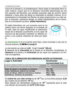 LUMINOTECNIA 104
rosca de la lámpara y el portalámparas. Hacia abajo la intensidad tiene un
valor máximo, mayor que en la dirección horizontal determinada por los
dos soportes del filamento, que también proyectan algo de sombra. Hacia
adelante y hacia atrás del dibujo la intensidad es también máxima. Si re-
presentamos la intensidad con flechas de largo proporcional a su valor se-
gún la dirección, podremos dibujar un sólido representativo de la misma,
que en luminotecnia se llama “sólido fotométrico”
El sólido fotométrico de una luminaria para la vía
pública tiene una forma alargada en el sentido de
la calle. Esto se logra modificando la distribución
propia de la lámpara (usualmente una de vapor de
mercurio de alta presión) mediante un reflector su-
perior y una cubierta refractora de vidrio por deba-
jo.
La iluminación E es el cociente entre flujo y área iluminada o sea (ver la
fórmula anterior): E=∆φ/∆∆φ/∆s=I.cos(αα)/r2
La iluminación se mide en LUX . 1 Lx= 1 Lm/m
2
(E[Lx])
E depende de la intensidad de la fuente en la dirección considerada, la
distancia a la fuente y la inclinación de los rayos con respecto a la nor-
mal a la superficie.
TABLA DE ILUMINACION RECOMENDADA SEGÚN ACTIVIDADES
Lugar o Actividad Iluminación
recomendada (Lx)
Vía pública, playas, pasillos de poco tránsito 5 a 20
Pasillos y otros lugares de paso. Depósitos 20 a 50
Salas de espera o de trabajo no continuo 50 a 100
Aulas, bibliotecas, talleres de montaje 100 a 500
Salas de dibujo, talleres mecánicos y costura 500 a 1000
Quirófanos, mecánica de precisión 1000 a 5000
El umbral de una vista normal es de 10-10
Lx. La luna llena produce 0,25
Lx. A pleno sol se obtienen 10
5
Lx
Esta relación de intensidades (sol/luna) de 10
15
representa para la vista
una relación de sensación de ln(10
15
)=34 veces
 
