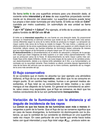 LUMINOTECNIA 105
Se llama brillo b de una superficie emisora para una dirección dada, al
cociente entre intensidad y el área de esa superficie proyectada normal-
mente en la dirección del observador. La superficie emisora puede tener
luz propia o bien estar iluminada por otra fuente. El brillo se mide en Cd/m
2
(candela por metro cuadrado). Un submúltiplo de esa unidad se llama
“Stilb”.
1 sb = 10
-4
Cd/m2 = 1 Cd/cm
2
. Por ejemplo, el brillo de la unidad patrón de
platino fundido de 60 Cd vale 60 sb
El brillo es la intensidad específica de una fuente en una dirección dada. Es proporcional
(aunque no linealmente) al estímulo luminoso que recibe el ojo. El mismo brillo crea sensa-
ciones diferentes según la zona de la retina donde se produzca la imagen. La sensación es
mayor cuánto más cerca de la fóvea se instale la imagen. Por ese motivo, y además por el
efecto protector de los arcos superciliares sobre los rayos que superen un cierto ángulo con la
horizontal, (efecto visera), las fuentes brillantes de iluminación deben colocarse de manera
que sus rayos lleguen al ojo formando un ángulo mayor que 15º con la horizontal.
El deslumbramiento (o encandilamiento) es el efecto de saturación y bloqueo de la percep-
ción visual que crean imágenes de brillo superior a un valor crítico (aproximadamente 1 Sb)
que se produzcan cerca de la fóvea. El deslumbramiento es tanto mayor cuánto más con-
traste haya entre objeto brillante y fondo. Las luces largas de los autos en la carretera produ-
cen deslumbramiento, debido a su intenso brillo (alrededor de 5 Sb), a su horizontalidad y al
contraste con la oscuridad reinante. Para moderar su efecto conviene desviar ligeramente la
vista de los faros del vehículo que se acerca por la mano contraria, apartando así su imagen
de la zona más sensible del ojo.
El flujo conservativo
Si se considera que el medio no absorbe luz (por ejemplo una atmósfera
diáfana), el flujo de luz es conservativo, vale decir que no se consume en
ningún punto. Si en cambio hay nieblas, humos o en general medios ab-
sorbentes, el flujo total se va consumiendo en tales medios y su valor
mengua al irse alejando de la fuente. En general en luminotecnia se admi-
te, salvo casos muy especiales, que el flujo se conserva, es decir que los
medios conductores de la luz son perfectamente transparentes.
Variación de la iluminación con la distancia y el
ángulo de incidencia de los rayos
Lo común es que los haces de las luminarias sean más o menos di-
vergentes a partir de la fuente. Que el flujo de luz se conserve significa que
en caso de haces divergentes, la iluminación irá disminuyendo con la dis-
tancia, ya que la cantidad de luz constante se distribuye en una superficie
cada vez mayor. En caso particular de una fuente que emita hacia todos
lados con igual intensidad y cuyo flujo total valga ΦΦtotal , produce sobre es-
 
