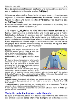 LUMINOTECNIA 106
feras de radio r concéntricas con esa fuente una iluminación que disminuye
con el cuadrado de la distancia, a saber E=ΦΦt/(4ππr2
)
Si la normal a la superficie S que recibe los rayos forma con los mismos un
ángulo α, la iluminación disminuye con esa inclinación, ya que el mismo
flujo se reparte en una mayor superficie S’=S/cos(αα), y de acuerdo a esto
es E=ΦΦt/(4ππr
2
)/cos(αα)
En el caso límite que α=90º, los rayos pasan rasantes a la superficie y ésta
no es iluminada ya que no recibe flujo.
A la relación Ime=ΦΦt/(4π)π) se la llama intensidad media esférica de la
fuente, y corresponde a la intensidad de una fuente que tuviera el mismo
flujo total que la fuente en cuestión, pero con igual intensidad en todos los
sentidos. En otras palabras, si la fuente tuviera una distribución de flujo
pareja, radiaría una intensidad igual a la media esférica hacia todos lados.
Como en general las fuentes no producen una distribución uniforme (véase
el ejemplo de la lámpara incandescente), su intensidad en algunas direc-
ciones es mayor que la Ime y en otras menor
Ejemplo: Una lámpara incandescente que con-
sume una potencia eléctrica de 40 W emite, se-
gún el fabricante, un flujo total de 430 Lm.
1º) ¿Cuál es su intensidad media esférica?
Respuesta 1: Ime = ΦΦtotal/(4ππ) = 430/12,57 = 34,21
Cd
2º) Suponiendo que hacia abajo de la lámpara la
intensidad sea un poco superior a la media, esto
es 40 Cd ¿a qué distancia de la lámpara podré
colocarme con un libro para poderlo leer con una
iluminación aceptable de 50 Lx?
Respuesta 2: No puedo colocarme justo debajo
de la lámpara porque proyectaría la sombra de mi
cabeza sobre el papel, así que me pondré hacia un lado, con lo cual αα=30º. Así resultará
E=Iαα.cos(αα)/r
2
, pero I30º<Imáx , y entonces tomaré I30º=35 Cd . Entonces r
2
=I30º.cos(αα)/E o sea
r
2
=35.cos(30º)/50 de donde r
2
=35.0,866/50=0,61 , resultando
r=0,78 m
Consideraciones: Colocándole a la lámpara una pantalla podremos evitar que el flujo hacia
arriba se pierda. Supongamos que con este medio se puede tener un flujo útil de un 50%
más, esto es:
1,5x430=645 Lm. En esas condiciones I30º=1,5x35=52,5 Cd y de tal manera será r
2
=1,5x0,61
de donde r=0,95 m (la lámpara se podrá alejar unos 15 cm)
O bien, dejándola donde está, se obtendrá una iluminación 1,5 veces mayor, de 75 Lx, que
permite leer más cómodamente.
Variación de la iluminación con la distancia
La ley de la inversa del cuadrado de la distancia vale solamente para luminarias
que emiten según un sólido fotométrico divergente en todos los sentidos
α
Iαα
Imáx
 