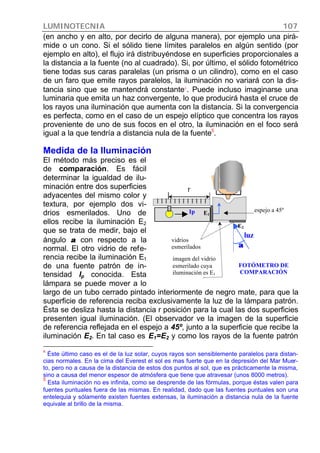 LUMINOTECNIA 107
(en ancho y en alto, por decirlo de alguna manera), por ejemplo una pirá-
mide o un cono. Si el sólido tiene límites paralelos en algún sentido (por
ejemplo en alto), el flujo irá distribuyéndose en superficies proporcionales a
la distancia a la fuente (no al cuadrado). Si, por último, el sólido fotométrico
tiene todas sus caras paralelas (un prisma o un cilindro), como en el caso
de un faro que emite rayos paralelos, la iluminación no variará con la dis-
tancia sino que se mantendrá constante4
. Puede incluso imaginarse una
luminaria que emita un haz convergente, lo que producirá hasta el cruce de
los rayos una iluminación que aumenta con la distancia. Si la convergencia
es perfecta, como en el caso de un espejo elíptico que concentra los rayos
proveniente de uno de sus focos en el otro, la iluminación en el foco será
igual a la que tendría a distancia nula de la fuente5
.
Medida de la Iluminación
El método más preciso es el
de comparación. Es fácil
determinar la igualdad de ilu-
minación entre dos superficies
adyacentes del mismo color y
textura, por ejemplo dos vi-
drios esmerilados. Uno de
ellos recibe la iluminación E2
que se trata de medir, bajo el
ángulo αα con respecto a la
normal. El otro vidrio de refe-
rencia recibe la iluminación E1
de una fuente patrón de in-
tensidad Ip conocida. Esta
lámpara se puede mover a lo
largo de un tubo cerrado pintado interiormente de negro mate, para que la
superficie de referencia reciba exclusivamente la luz de la lámpara patrón.
Ésta se desliza hasta la distancia r posición para la cual las dos superficies
presenten igual iluminación. (El observador ve la imagen de la superficie
de referencia reflejada en el espejo a 45º, junto a la superficie que recibe la
iluminación E2. En tal caso es E1=E2 y como los rayos de la fuente patrón
4
Éste último caso es el de la luz solar, cuyos rayos son sensiblemente paralelos para distan-
cias normales. En la cima del Everest el sol es mas fuerte que en la depresión del Mar Muer-
to, pero no a causa de la distancia de estos dos puntos al sol, que es prácticamente la misma,
sino a causa del menor espesor de atmósfera que tiene que atravesar (unos 8000 metros).
5
Esta iluminación no es infinita, como se desprende de las fórmulas, porque éstas valen para
fuentes puntuales fuera de las mismas. En realidad, dado que las fuentes puntuales son una
entelequia y sólamente existen fuentes extensas, la iluminación a distancia nula de la fuente
equivale al brillo de la misma.
Ip
luz
r
vidrios
esmerilados
espejo a 45ºE1
E2
imagen del vidrio
esmerilado cuya
iluminación es E1
FOTÓMETRO DE
COMPARACIÓN
αα
 
