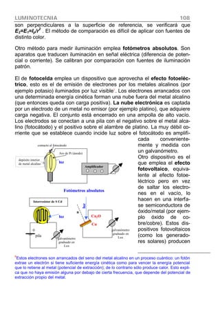 LUMINOTECNIA 108
son perpendiculares a la superficie de referencia, se verificará que
E2=E1=Ip/r2
. El método de comparación es difícil de aplicar con fuentes de
distinto color.
Otro método para medir iluminación emplea fotómetros absolutos. Son
aparatos que traducen iluminación en señal eléctrica (diferencia de poten-
cial o corriente). Se calibran por comparación con fuentes de iluminación
patrón.
El de fotocelda emplea un dispositivo que aprovecha el efecto fotoeléc-
trico, esto es el de emisión de electrones por los metales alcalinos (por
ejemplo potasio) iluminados por luz visible6
. Los electrones arrancados con
una determinada energía cinética forman una nube fuera del metal alcalino
(que entonces queda con carga positiva). La nube electrónica es captada
por un electrodo de un metal no emisor (por ejemplo platino), que adquiere
carga negativa. El conjunto está encerrado en una ampolla de alto vacío.
Los electrodos se conectan a una pila con el negativo sobre el metal alca-
lino (fotocátodo) y el positivo sobre el alambre de platino. La muy débil co-
rriente que se establece cuando incide luz sobre el fotocátodo es amplifi-
cada conveniente-
mente y medida con
un galvanómetro.
Otro dispositivo es el
que emplea el efecto
fotovoltaico, equiva-
lente al efecto fotoe-
léctrico pero en vez
de saltar los electro-
nes en el vacío, lo
hacen en una interfa-
se semiconductora de
óxido/metal (por ejem-
plo óxido de co-
bre/cobre). Estos dis-
positivos fotovoltaicos
(como los generado-
res solares) producen
6
Estos electrones son arrancados del seno del metal alcalino en un proceso cuántico: un fotón
extrae un electrón si tiene suficiente energía cinética como para vencer la energía potencial
que lo retiene al metal (potencial de extracción); de lo contrario sólo produce calor. Esto expli-
ca que no haya emisión alguna por debajo de cierta frecuencia, que depende del potencial de
extracción propio del metal.
luz
luz
galvanómetro
graduado en
Lux
Cu2O
Cu
Fotómetros absolutos
n
galvanómetro
graduado en
Lux
fotorresistor de S Cd
luz
pila
depósito interior
de metal alcalino
contacto al fotocátodo
Aro de Pt (ánodo)
Amplificador
 