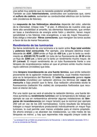 LUMINOTECNIA 109
una señal muy potente que no necesita posterior amplificación.
También se usan fotorresistores, construidos con sustancias que, como
el sulfuro de cadmio, aumentan su conductividad eléctrica con la ilumina-
ción (incidencia de fotones).
La respuesta de los fotómetros absolutos depende del color, además
de la intensidad. (Véase nota
(4)
al pie). A diferencia de nuestra vista que
tiene alta sensibilidad al amarillo, los elementos fotoemisores, que emiten
en base a transferencia de energía entre fotón y electrón, tienen mayor
sensibilidad a los fotones más energéticos, o sea de mayor frecuencia7
.
Esto obliga a intercalar filtros correctores, que mengüen los tonos azules
a favor de los de menor frecuencia.
Rendimiento de las luminarias
Se llama rendimiento de una luminaria a la razón entre flujo total emitido
y potencia total consumida. Por ejemplo, una lámpara eléctrica incan-
descente de 40W , 220V emite un flujo de 430 Lm, y por lo tanto su rendi-
miento es 430/40=10,75 Lm/W. Un tubo de luz fluorescente de 36 W emite
un flujo de 2200 Lm, y tiene por lo tanto un rendimiento mucho mayor, de
61 Lm/watt. El mayor rendimiento de un tubo fluorescente frente a una
lámpara de incandescencia radica en que el primero emite mucho menos
rayos calóricos (invisibles) que ésta.
Una lámpara incandescente es una fuente térmica, que emite radiación
proveniente de la agitación molecular estadística, cuya medida macroscó-
pica es la temperatura del filamento. El tubo fluorescente genera rayos
ultravioleta (invisibles) por radiación atómica (no térmica) del vapor de
mercurio a baja presión que lo llena. Esa radiación ultravioleta excita la
fluorescencia (radiación fría visible) de compuestos fosforados que recu-
bren el interior del tubo.
Por una razón que se verá al estudiar la radiación térmica, una fuente tér-
mica aumenta su rendimiento lumínico con la temperatura de trabajo: por
ejemplo se usa en norteamérica alimentar algunas instalaciones de lám-
paras de incandescencia con mayor tensión que la nominal (por ejemplo
250 volt en vez de los 220 normalizados). Como resultado las lámparas
trabajan a mayor temperatura produciendo individualmente un mayor flujo
luminoso, lo cual permite usar menos unidades para el mismo propósito.
Se ahorra energía y se abaratan las instalaciones. La vida media de las
lámparas es menor, y hay que reponerlas más seguido (mayor costo de
7
La energía E de un fotón es proporcional a la frecuencia ν de la radiación asociada. E=h.ν
(h es la constante de Planck)
 