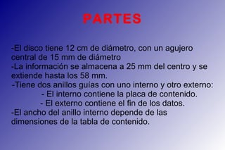 PARTES -El disco tiene 12 cm de diámetro, con un agujero central de 15 mm de diámetro -La información se almacena a 25 mm del centro y se extiende hasta los 58 mm. -Tiene dos anillos guías con uno interno y otro externo:  - El interno contiene la placa de contenido.  - El externo contiene el fin de los datos. -El ancho del anillo interno depende de las dimensiones de la tabla de contenido. 