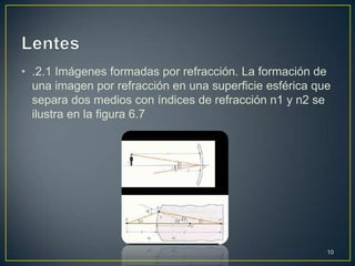 • .2.1 Imágenes formadas por refracción. La formación de
  una imagen por refracción en una superficie esférica que
  separa dos medios con índices de refracción n1 y n2 se
  ilustra en la figura 6.7




                                                         10
 
