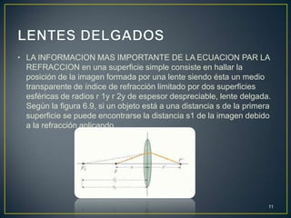 • LA INFORMACION MAS IMPORTANTE DE LA ECUACION PAR LA
  REFRACCION en una superficie simple consiste en hallar la
  posición de la imagen formada por una lente siendo ésta un medio
  transparente de índice de refracción limitado por dos superficies
  esféricas de radios r 1y r 2y de espesor despreciable, lente delgada.
  Según la figura 6.9, si un objeto está a una distancia s de la primera
  superficie se puede encontrarse la distancia s1 de la imagen debido
  a la refracción aplicando




                                                                       11
 